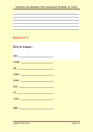 ESCUELA DE IDIOMAS TOP LANGUAGE SCHOOL ST. PAUL
CAHIER D´ÉTE 2013 Página 36
________________________________________________
________________________________________________
________________________________________________
________________________________________________
________________________________________________
________________________________________________
Exercice nº 2
Écris en français :
159 : _________________________
2.078 : _______________________
96 : __________________________
1.160 : ________________________
8.142 : ________________________
623 : _________________________
77 : __________________________
3.114 : ________________________
990 : _________________________
 