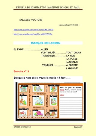 ESCUELA DE IDIOMAS TOP LANGUAGE SCHOOL ST. PAUL
CAHIER D´ÉTE 2013 Página 37
ENLACES YOUTUBE
Les nombres 0-10.000 :
http://www.youtube.com/watch?v=41XBbC7zWPI
http://www.youtube.com/watch?v=zdl52TjVkWo
INDIQUER SON CHEMIN
IL FAUT..................ALLER
CONTINUER...........TOUT DROIT
TRAVERSER............LA RUE
LA PLACE
L’AVENUE
TOURNER.............À DROITE
À GAUCHE
Exercice nº 3
Explique à Anne où se trouve le musée : il faut.....
 