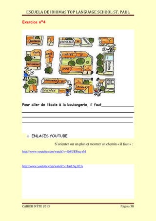 ESCUELA DE IDIOMAS TOP LANGUAGE SCHOOL ST. PAUL
CAHIER D´ÉTE 2013 Página 38
Exercice nº4
Pour aller de l’école à la boulangerie, il faut______________
________________________________________________
________________________________________________
o ENLACES YOUTUBE
S´orienter sur un plan et montrer un chemin « il faut » :
http://www.youtube.com/watch?v=Qt8UEFnq-zM
http://www.youtube.com/watch?v=IArESg1l2Js
 