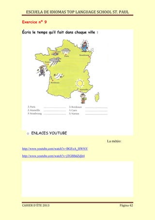 ESCUELA DE IDIOMAS TOP LANGUAGE SCHOOL ST. PAUL
CAHIER D´ÉTE 2013 Página 42
Exercice nº 9
Écris le temps qu’il fait dans chaque ville :
o ENLACES YOUTUBE
La météo:
http://www.youtube.com/watch?v=BGFoA_HW9iY
http://www.youtube.com/watch?v=jTGBBdZdjh4
 