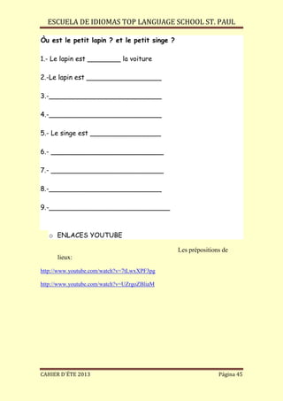 ESCUELA DE IDIOMAS TOP LANGUAGE SCHOOL ST. PAUL
CAHIER D´ÉTE 2013 Página 45
Òu est le petit lapin ? et le petit singe ?
1.- Le lapin est ________ la voiture
2.-Le lapin est __________________
3.-___________________________
4.-___________________________
5.- Le singe est _________________
6.- ___________________________
7.- ___________________________
8.-___________________________
9.-_____________________________
o ENLACES YOUTUBE
Les prépositions de
lieux:
http://www.youtube.com/watch?v=7tLwxXPF3pg
http://www.youtube.com/watch?v=UZrgoZBliaM
 
