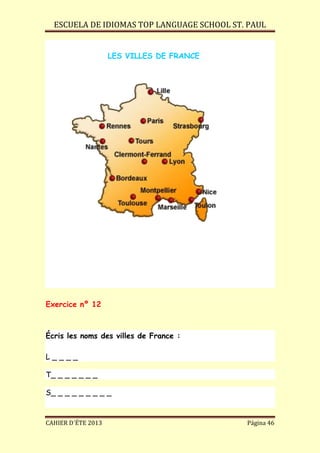 ESCUELA DE IDIOMAS TOP LANGUAGE SCHOOL ST. PAUL
CAHIER D´ÉTE 2013 Página 46
LES VILLES DE FRANCE
Exercice nº 12
Écris les noms des villes de France :
L _ _ _ _
T_ _ _ _ _ _ _
S_ _ _ _ _ _ _ _ _
 