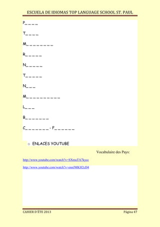 ESCUELA DE IDIOMAS TOP LANGUAGE SCHOOL ST. PAUL
CAHIER D´ÉTE 2013 Página 47
P_ _ _ _
T_ _ _ _
M_ _ _ _ _ _ _ _
R_ _ _ _ _
N_ _ _ _ _
T_ _ _ _ _
N_ _ _
M_ _ _ _ _ _ _ _ _ _
L_ _ _
B_ _ _ _ _ _ _
C_ _ _ _ _ _ _ - F_ _ _ _ _ _
o ENLACES YOUTUBE
Vocabulaire des Pays:
http://www.youtube.com/watch?v=SXmuTA7kycc
http://www.youtube.com/watch?v=ennJMKH2cD4
 