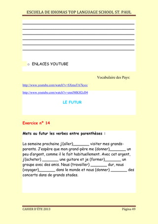 ESCUELA DE IDIOMAS TOP LANGUAGE SCHOOL ST. PAUL
CAHIER D´ÉTE 2013 Página 49
________________________________________________
________________________________________________
________________________________________________
________________________________________________
________________________________________________
________________________________________________
o ENLACES YOUTUBE
Vocabulaire des Pays:
http://www.youtube.com/watch?v=SXmuTA7kycc
http://www.youtube.com/watch?v=ennJMKH2cD4
LE FUTUR
Exercice nº 14
Mets au futur les verbes entre parenthèses :
La semaine prochaine j’(aller)_______ visiter mes grands-
parents. J’espère que mon grand-père me (donner)_______ un
peu d’argent, comme il le fait habituellement. Avec cet argent,
j’(acheter) _______ une guitare et je (former)_______ un
groupe avec des amis. Nous (travailler) _______ dur, nous
(voyager)_______ dans le monde et nous (donner) _______ des
concerts dans de grands stades.
 