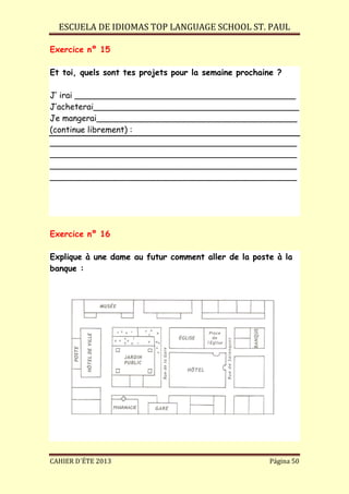 ESCUELA DE IDIOMAS TOP LANGUAGE SCHOOL ST. PAUL
CAHIER D´ÉTE 2013 Página 50
Exercice nº 15
Et toi, quels sont tes projets pour la semaine prochaine ?
J’ irai ___________________________________________
J’acheterai________________________________________
Je mangerai_______________________________________
(continue librement) :
________________________________________________
________________________________________________
________________________________________________
________________________________________________
Exercice nº 16
Explique à une dame au futur comment aller de la poste à la
banque :
 