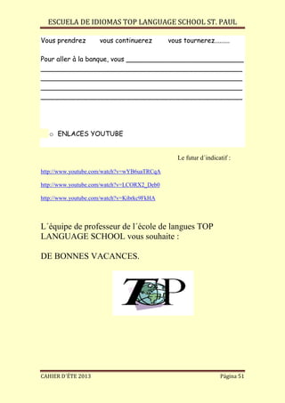 ESCUELA DE IDIOMAS TOP LANGUAGE SCHOOL ST. PAUL
CAHIER D´ÉTE 2013 Página 51
Vous prendrez vous continuerez vous tournerez.........
Pour aller à la banque, vous ____________________________
________________________________________________
________________________________________________
________________________________________________
________________________________________________
o ENLACES YOUTUBE
Le futur d´indicatif :
http://www.youtube.com/watch?v=wYB6uaTRCqA
http://www.youtube.com/watch?v=LCORX2_Deb0
http://www.youtube.com/watch?v=Kibrkc9FkHA
L´équipe de professeur de l´école de langues TOP
LANGUAGE SCHOOL vous souhaite :
DE BONNES VACANCES.
 