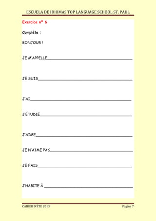 ESCUELA DE IDIOMAS TOP LANGUAGE SCHOOL ST. PAUL
CAHIER D´ÉTE 2013 Página 7
Exercice nº 6
Complète :
BONJOUR !
JE M’APPELLE_____________________________________
JE SUIS_________________________________________
J’AI____________________________________________
J’ÉTUDIE________________________________________
J’AIME__________________________________________
JE N’AIME PAS____________________________________
JE FAIS_________________________________________
J’HABITE À ________________________________________
 