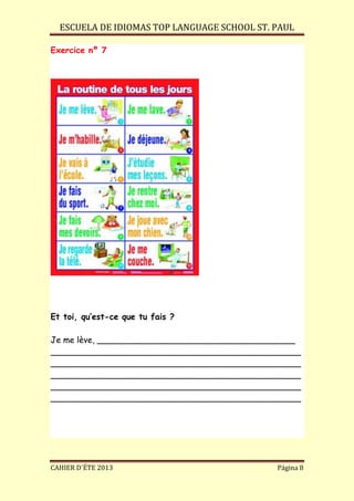 ESCUELA DE IDIOMAS TOP LANGUAGE SCHOOL ST. PAUL
CAHIER D´ÉTE 2013 Página 8
Exercice nº 7
Et toi, qu’est-ce que tu fais ?
Je me lève, ______________________________________
________________________________________________
________________________________________________
________________________________________________
________________________________________________
________________________________________________
 