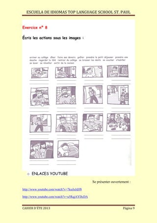 ESCUELA DE IDIOMAS TOP LANGUAGE SCHOOL ST. PAUL
CAHIER D´ÉTE 2013 Página 9
Exercice nº 8
Écris les actions sous les images :
o ENLACES YOUTUBE
Se présenter ouvertement :
http://www.youtube.com/watch?v=7kuilsJdJf8
http://www.youtube.com/watch?v=u5RqjAYDcDA
 