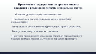 Основные функции государственных органов:
1) подключение к системе социальная карта и дальнейшее
взаимодействие;
2) подготовка и обслуживание инфраструктуры приема смарт-карт;
3) выпуск смарт-карт и выдача их гражданам;
4) контроль рационального возмещения средств из государственного
бюджета за проезд граждан-льготников в городском транспорте.
Привлечение государственных органов защиты
населения к реализации системы «социальная карта»
 