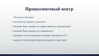 Процессинговый центр
Основные функции:
 ведение баз данных клиентов;
 ведение базы данных по смарт-картам и транзакциям;
 ведение базы данных по терминалам;
 ведение счетов клиентов и импорт платежей из 1С;
 выпуск (электронная персонализация) смарт-карт;
 