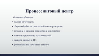Основные функции:
 полная отчетность;
 сбор и обработка транзакций по смарт-картам;
 создание и ведение договоров с клиентами;
 администрирование пользователей;
 экспорт данных в 1С;
 формирование почтовых пакетов.
Процессинговый центр
 