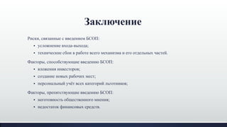 Заключение
Риски, связанные с введением БСОП:
 усложнение входа-выхода;
 технические сбои в работе всего механизма и его отдельных частей.
Факторы, способствующие введению БСОП:
 вложения инвесторов;
 создание новых рабочих мест;
 персональный учѐт всех категорий льготников;
Факторы, препятствующие введению БСОП:
 неготовность общественного мнения;
 недостаток финансовых средств.
 