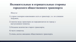 Положительные и отрицательные стороны
городского общественного транспорта
Минусы:
1) утром и вечером невозможно сесть в транспорт, т.к. он слишком
загружен;
2) многие виды транспорта не передвигаются по городу с
наступлением темноты;
3) большое количество старого транспорта;
4) часто ломается;
5) очень долгое ожидание общественного транспорта.
 