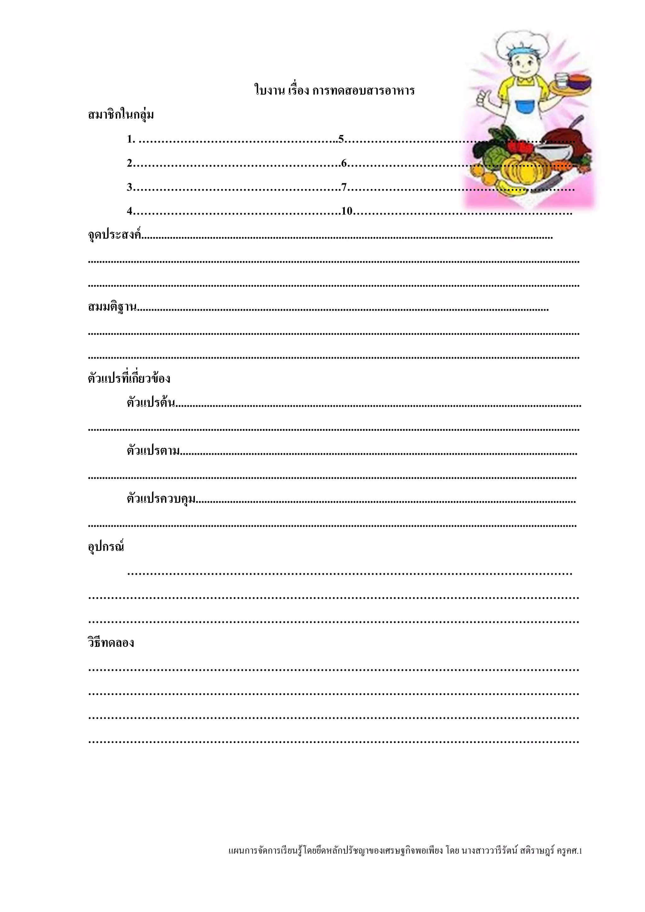 แผนการจัดการเรียนรู้โดยยึดหลักปรัชญาของเศรษฐกิจพอเพียง โดย นางสาววารีรัตน์ สติราษฎร์ ครูคศ.1
ใบงาน เรื่อง การทดสอบสารอาหาร
สมาชิกในกลุ่ม
1. ……………………………………………..5…………………………………………………….
2……………………………………………….6……………………………………………………
3……………………………………………….7……………………………………………………
4……………………………………………….10………………………………………………….
จุดประสงค์................................................................................................................................................
............................................................................................................................................................................
............................................................................................................................................................................
สมมติฐาน................................................................................................................................................
............................................................................................................................................................................
............................................................................................................................................................................
ตัวแปรที่เกี่ยวข้อง
ตัวแปรต้น..............................................................................................................................................
............................................................................................................................................................................
ตัวแปรตาม...........................................................................................................................................
...........................................................................................................................................................................
ตัวแปรควบคุม.....................................................................................................................................
...........................................................................................................................................................................
อุปกรณ์
………………………………………………………………………………………………………
…………………………………………………………………………………………………………………
…………………………………………………………………………………………………………………
วิธีทดลอง
…………………………………………………………………………………………………………………
…………………………………………………………………………………………………………………
…………………………………………………………………………………………………………………
…………………………………………………………………………………………………………………
 