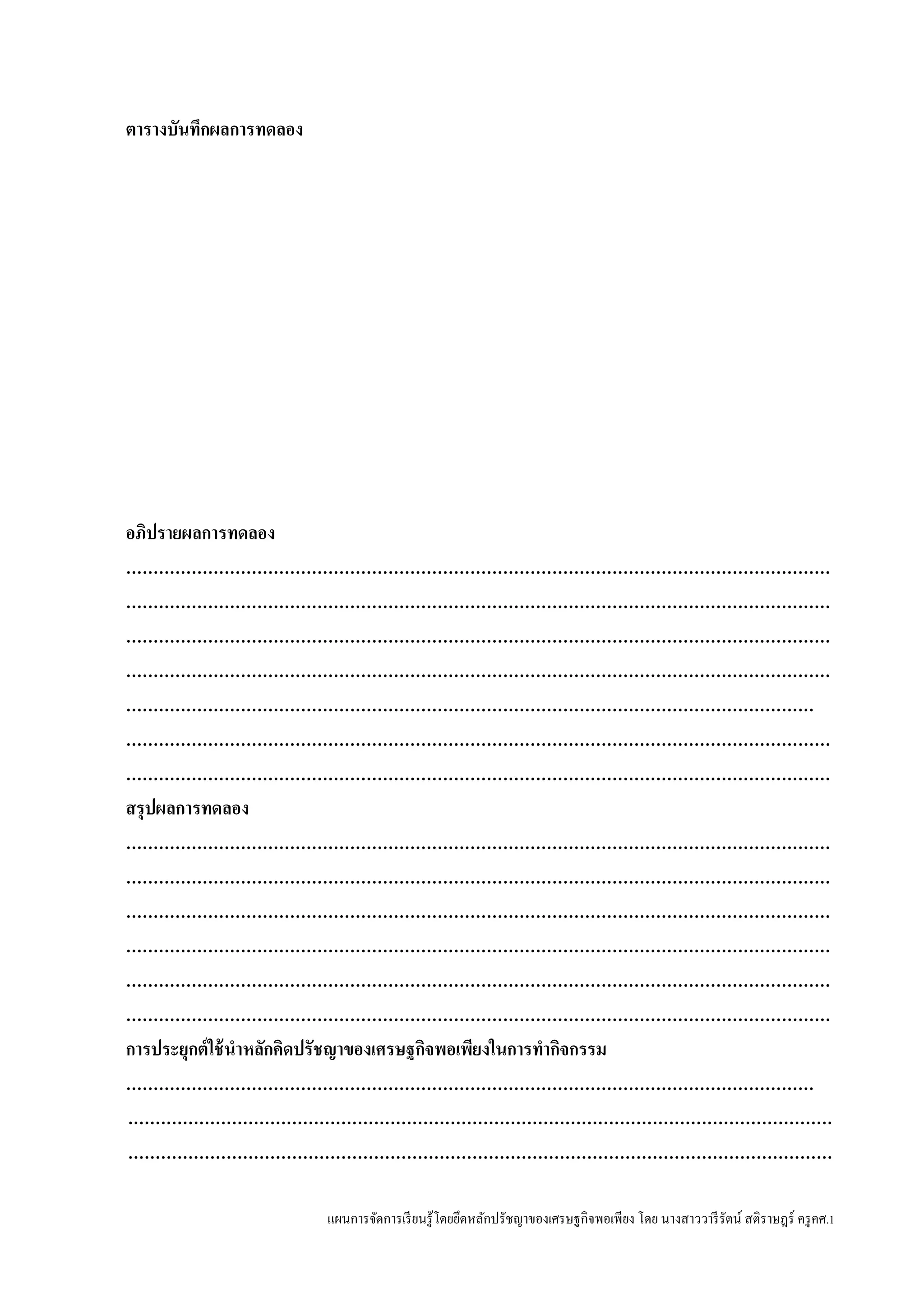 แผนการจัดการเรียนรู้โดยยึดหลักปรัชญาของเศรษฐกิจพอเพียง โดย นางสาววารีรัตน์ สติราษฎร์ ครูคศ.1
ตารางบันทึกผลการทดลอง
อภิปรายผลการทดลอง
…………………………………………………………………………………………………………………
…………………………………………………………………………………………………………………
…………………………………………………………………………………………………………………
…………………………………………………………………………………………………………………
………………………………………………………………………………………………………………
…………………………………………………………………………………………………………………
…………………………………………………………………………………………………………………
สรุปผลการทดลอง
…………………………………………………………………………………………………………………
…………………………………………………………………………………………………………………
…………………………………………………………………………………………………………………
…………………………………………………………………………………………………………………
…………………………………………………………………………………………………………………
…………………………………………………………………………………………………………………
การประยุกต์ใช้นาหลักคิดปรัชญาของเศรษฐกิจพอเพียงในการทากิจกรรม
………………………………………………………………………………………………………………
…………………………………………………………………………………………………………………
…………………………………………………………………………………………………………………
 