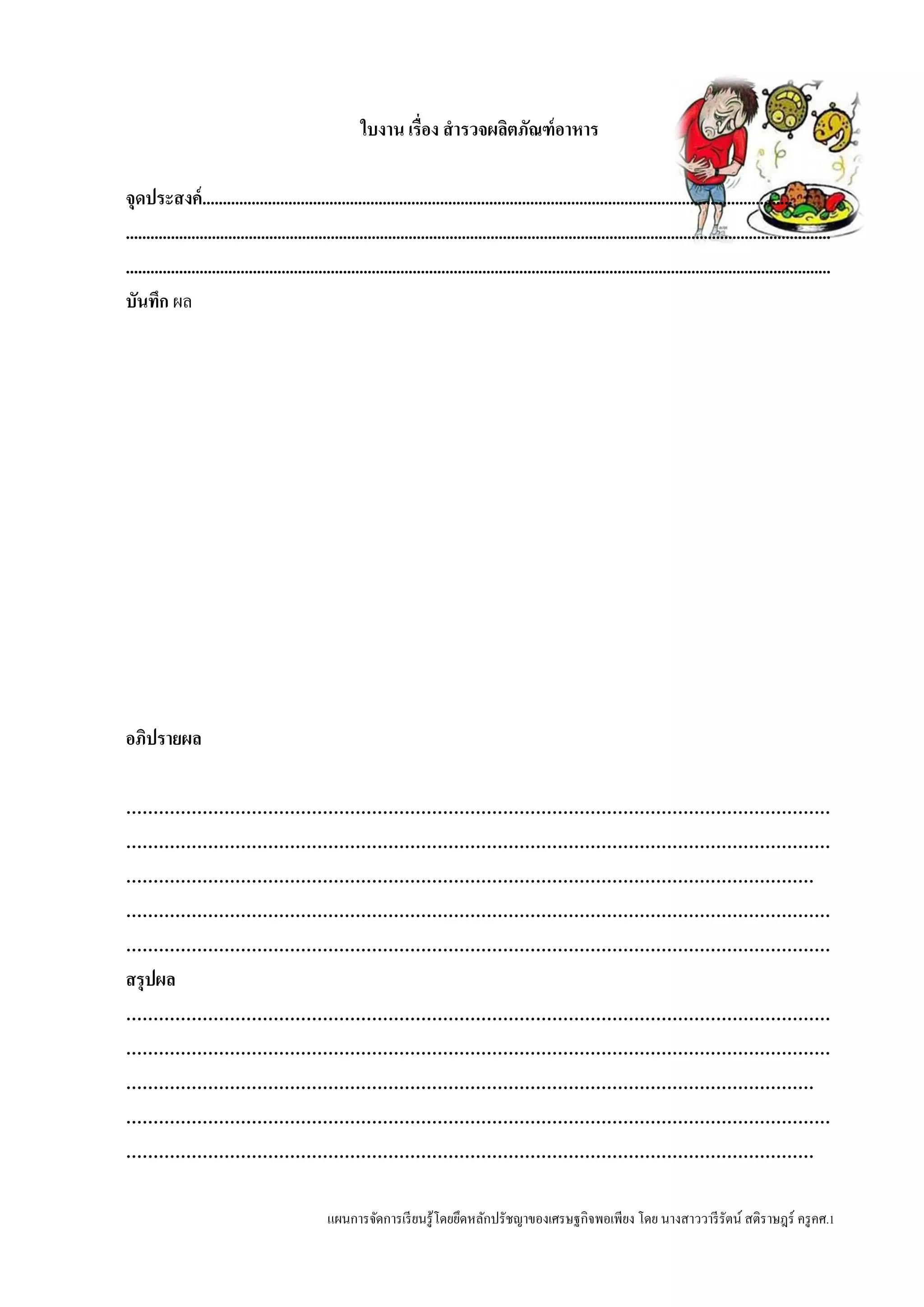 แผนการจัดการเรียนรู้โดยยึดหลักปรัชญาของเศรษฐกิจพอเพียง โดย นางสาววารีรัตน์ สติราษฎร์ ครูคศ.1
ใบงาน เรื่อง สารวจผลิตภัณฑ์อาหาร
จุดประสงค์................................................................................................................................................
............................................................................................................................................................................
............................................................................................................................................................................
บันทึก ผล
อภิปรายผล
…………………………………………………………………………………………………………………
…………………………………………………………………………………………………………………
………………………………………………………………………………………………………………
…………………………………………………………………………………………………………………
…………………………………………………………………………………………………………………
สรุปผล
…………………………………………………………………………………………………………………
…………………………………………………………………………………………………………………
………………………………………………………………………………………………………………
…………………………………………………………………………………………………………………
………………………………………………………………………………………………………………
 