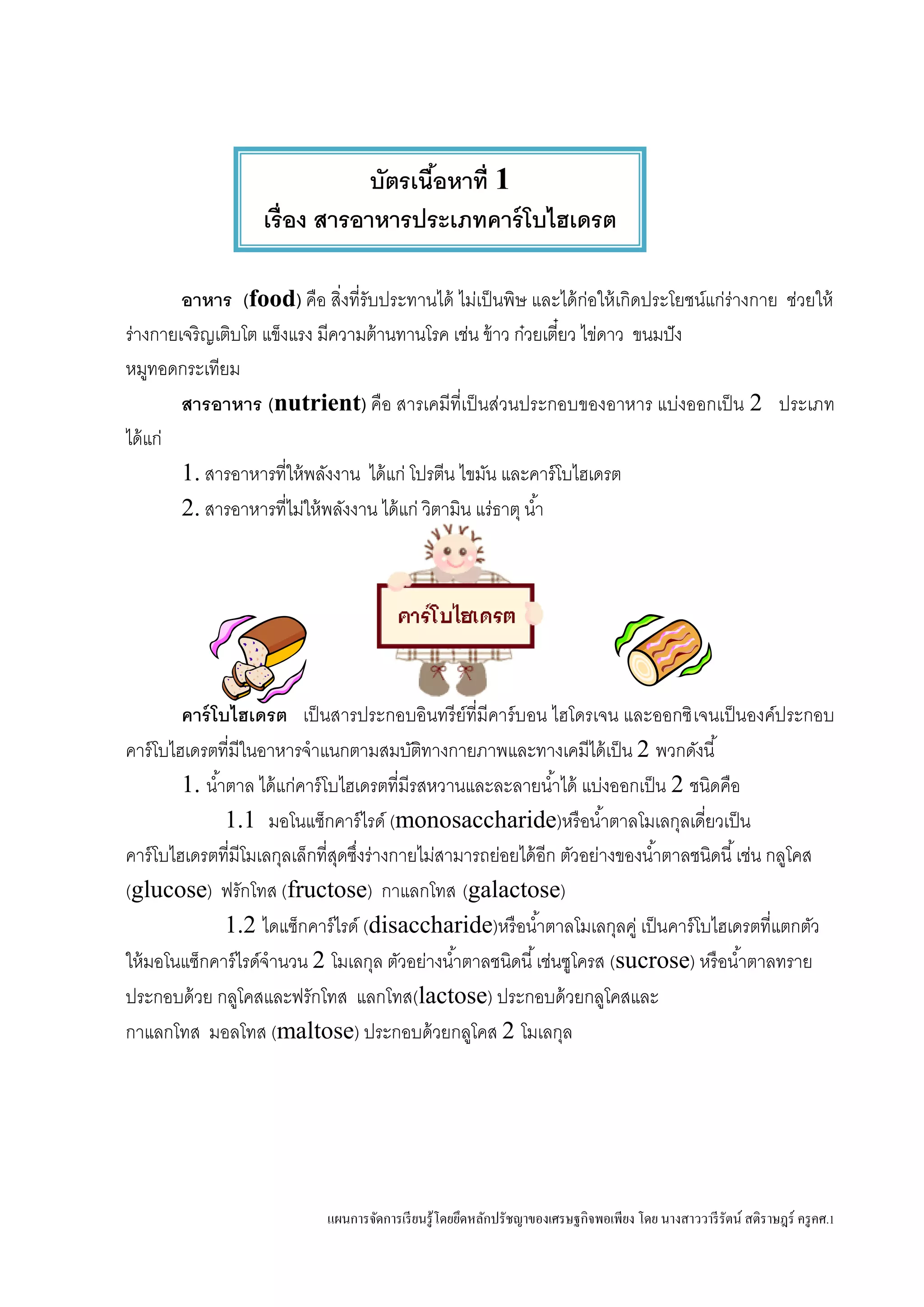 แผนการจัดการเรียนรู้โดยยึดหลักปรัชญาของเศรษฐกิจพอเพียง โดย นางสาววารีรัตน์ สติราษฎร์ ครูคศ.1
อาหาร (food) คือ สิ่งที่รับประทานได้ ไม่เป็นพิษ และได้ก่อให้เกิดประโยชน์แก่ร่างกาย ช่วยให้
ร่างกายเจริญเติบโต แข็งแรง มีความต้านทานโรค เช่น ข้าว ก๋วยเตี๋ยว ไข่ดาว ขนมปัง
หมูทอดกระเทียม
สารอาหาร (nutrient) คือ สารเคมีที่เป็นส่วนประกอบของอาหาร แบ่งออกเป็น 2 ประเภท
ได้แก่
1. สารอาหารที่ให้พลังงาน ได้แก่ โปรตีน ไขมัน และคาร์โบไฮเดรต
2. สารอาหารที่ไม่ให้พลังงาน ได้แก่ วิตามิน แร่ธาตุ น้า
คาร์โบไฮเดรต เป็นสารประกอบอินทรีย์ที่มีคาร์บอน ไฮโดรเจน และออกซิเจนเป็นองค์ประกอบ
คาร์โบไฮเดรตที่มีในอาหารจาแนกตามสมบัติทางกายภาพและทางเคมีได้เป็น 2 พวกดังนี้
1. น้าตาล ได้แก่คาร์โบไฮเดรตที่มีรสหวานและละลายน้าได้ แบ่งออกเป็น 2 ชนิดคือ
1.1 มอโนแซ็กคาร์ไรด์ (monosaccharide)หรือน้าตาลโมเลกุลเดี่ยวเป็น
คาร์โบไฮเดรตที่มีโมเลกุลเล็กที่สุดซึ่งร่างกายไม่สามารถย่อยได้อีก ตัวอย่างของน้าตาลชนิดนี้เช่น กลูโคส
(glucose) ฟรักโทส (fructose) กาแลกโทส (galactose)
1.2 ไดแซ็กคาร์ไรด์ (disaccharide)หรือน้าตาลโมเลกุลคู่ เป็นคาร์โบไฮเดรตที่แตกตัว
ให้มอโนแซ็กคาร์ไรด์จานวน 2 โมเลกุล ตัวอย่างน้าตาลชนิดนี้เช่นซูโครส (sucrose) หรือน้าตาลทราย
ประกอบด้วย กลูโคสและฟรักโทส แลกโทส(lactose) ประกอบด้วยกลูโคสและ
กาแลกโทส มอลโทส (maltose) ประกอบด้วยกลูโคส 2 โมเลกุล
บัตรเนื้อหาที่ 1
เรื่อง สารอาหารประเภทคาร์โบไฮเดรต
 