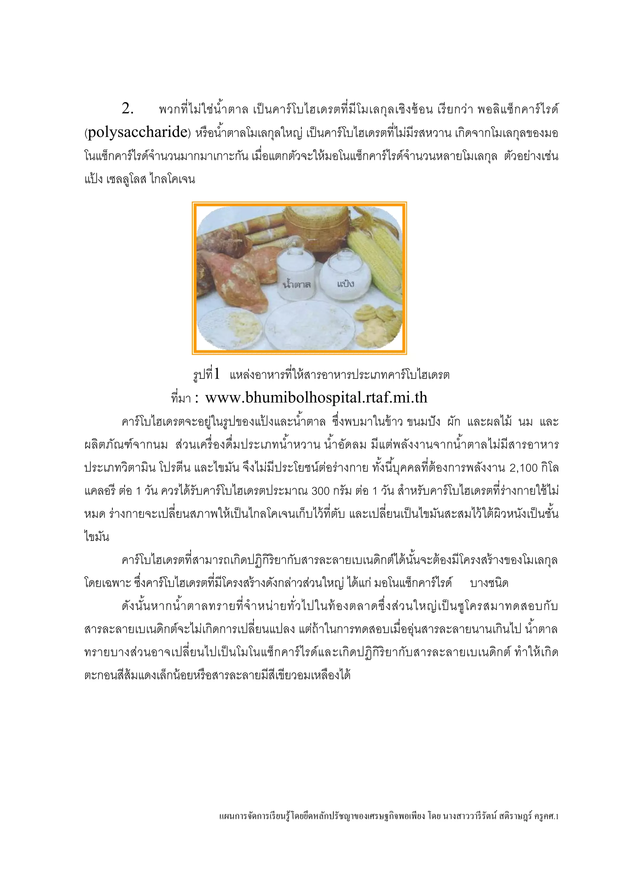 แผนการจัดการเรียนรู้โดยยึดหลักปรัชญาของเศรษฐกิจพอเพียง โดย นางสาววารีรัตน์ สติราษฎร์ ครูคศ.1
2. พวกที่ไม่ใช่น้าตาล เป็นคาร์โบไฮเดรตที่มีโมเลกุลเชิงซ้อน เรียกว่า พอลิแซ็กคาร์ไรด์
(polysaccharide) หรือน้าตาลโมเลกุลใหญ่ เป็นคาร์โบไฮเดรตที่ไม่มีรสหวาน เกิดจากโมเลกุลของมอ
โนแซ็กคาร์ไรด์จานวนมากมาเกาะกัน เมื่อแตกตัวจะให้มอโนแซ็กคาร์ไรด์จานวนหลายโมเลกุล ตัวอย่างเช่น
แป้ ง เซลลูโลส ไกลโคเจน
รูปที่1 แหล่งอาหารที่ให้สารอาหารประเภทคาร์โบไฮเดรต
ที่มา : www.bhumibolhospital.rtaf.mi.th
คาร์โบไฮเดรตจะอยู่ในรูปของแป้ งและน้าตาล ซึ่งพบมาในข้าว ขนมปัง ผัก และผลไม้ นม และ
ผลิตภัณฑ์จากนม ส่วนเครื่องดื่มประเภทน้าหวาน น้าอัดลม มีแต่พลังงานจากน้าตาลไม่มีสารอาหาร
ประเภทวิตามิน โปรตีน และไขมัน จึงไม่มีประโยชน์ต่อร่างกาย ทั้งนี้บุคคลที่ต้องการพลังงาน 2,100 กิโล
แคลอรี ต่อ 1 วัน ควรได้รับคาร์โบไฮเดรตประมาณ 300 กรัม ต่อ 1 วัน สาหรับคาร์โบไฮเดรตที่ร่างกายใช้ไม่
หมด ร่างกายจะเปลี่ยนสภาพให้เป็นไกลโคเจนเก็บไว้ที่ตับ และเปลี่ยนเป็นไขมันสะสมไว้ใต้ผิวหนังเป็นชั้น
ไขมัน
คาร์โบไฮเดรตที่สามารถเกิดปฏิกิริยากับสารละลายเบเนดิกต์ได้นั้นจะต้องมีโครงสร้างของโมเลกุล
โดยเฉพาะ ซึ่งคาร์โบไฮเดรตที่มีโครงสร้างดังกล่าวส่วนใหญ่ ได้แก่ มอโนแซ็กคาร์ไรด์ บางชนิด
ดังนั้นหากน้าตาลทรายที่จาหน่ายทั่วไปในท้องตลาดซึ่งส่วนใหญ่เป็นซูโครสมาทดสอบกับ
สารละลายเบเนดิกต์จะไม่เกิดการเปลี่ยนแปลง แต่ถ้าในการทดสอบเมื่ออุ่นสารละลายนานเกินไป น้าตาล
ทรายบางส่วนอาจเปลี่ยนไปเป็นโมโนแซ็กคาร์ไรด์และเกิดปฏิกิริยากับสารละลายเบเนดิกต์ ทาให้เกิด
ตะกอนสีส้มแดงเล็กน้อยหรือสารละลายมีสีเขียวอมเหลืองได้
 