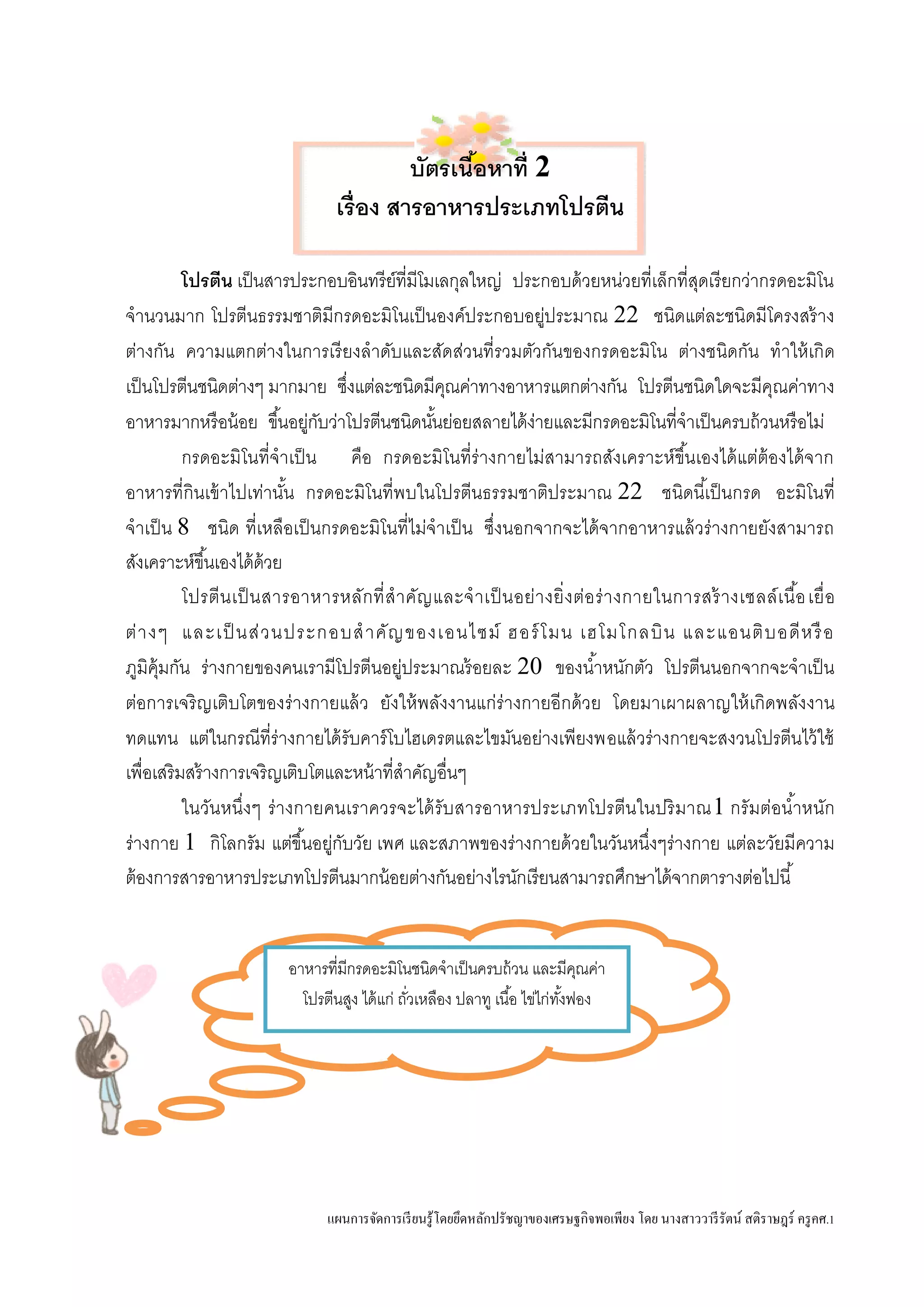 แผนการจัดการเรียนรู้โดยยึดหลักปรัชญาของเศรษฐกิจพอเพียง โดย นางสาววารีรัตน์ สติราษฎร์ ครูคศ.1
บัตรเนื้อหาที่ 2
เรื่อง สารอาหารประเภทโปรตีน
โปรตีน เป็นสารประกอบอินทรีย์ที่มีโมเลกุลใหญ่ ประกอบด้วยหน่วยที่เล็กที่สุดเรียกว่ากรดอะมิโน
จานวนมาก โปรตีนธรรมชาติมีกรดอะมิโนเป็นองค์ประกอบอยู่ประมาณ 22 ชนิดแต่ละชนิดมีโครงสร้าง
ต่างกัน ความแตกต่างในการเรียงลาดับและสัดส่วนที่รวมตัวกันของกรดอะมิโน ต่างชนิดกัน ทาให้เกิด
เป็นโปรตีนชนิดต่างๆ มากมาย ซึ่งแต่ละชนิดมีคุณค่าทางอาหารแตกต่างกัน โปรตีนชนิดใดจะมีคุณค่าทาง
อาหารมากหรือน้อย ขึ้นอยู่กับว่าโปรตีนชนิดนั้นย่อยสลายได้ง่ายและมีกรดอะมิโนที่จาเป็นครบถ้วนหรือไม่
กรดอะมิโนที่จาเป็น คือ กรดอะมิโนที่ร่างกายไม่สามารถสังเคราะห์ขึ้นเองได้แต่ต้องได้จาก
อาหารที่กินเข้าไปเท่านั้น กรดอะมิโนที่พบในโปรตีนธรรมชาติประมาณ 22 ชนิดนี้เป็นกรด อะมิโนที่
จาเป็น 8 ชนิด ที่เหลือเป็นกรดอะมิโนที่ไม่จาเป็น ซึ่งนอกจากจะได้จากอาหารแล้วร่างกายยังสามารถ
สังเคราะห์ขึ้นเองได้ด้วย
โปรตีนเป็นสารอาหารหลักที่สาคัญและจาเป็นอย่างยิ่งต่อร่างกายในการสร้างเซลล์เนื้อเยื่อ
ต่างๆ และเป็ นส่วนประกอบสาคัญของเอนไซม์ ฮอร์โมน เฮโมโกลบิน และแอนติบอดีหรือ
ภูมิคุ้มกัน ร่างกายของคนเรามีโปรตีนอยู่ประมาณร้อยละ 20 ของน้าหนักตัว โปรตีนนอกจากจะจาเป็น
ต่อการเจริญเติบโตของร่างกายแล้ว ยังให้พลังงานแก่ร่างกายอีกด้วย โดยมาเผาผลาญให้เกิดพลังงาน
ทดแทน แต่ในกรณีที่ร่างกายได้รับคาร์โบไฮเดรตและไขมันอย่างเพียงพอแล้วร่างกายจะสงวนโปรตีนไว้ใช้
เพื่อเสริมสร้างการเจริญเติบโตและหน้าที่สาคัญอื่นๆ
ในวันหนึ่งๆ ร่างกายคนเราควรจะได้รับสารอาหารประเภทโปรตีนในปริมาณ1 กรัมต่อน้าหนัก
ร่างกาย 1 กิโลกรัม แต่ขึ้นอยู่กับวัย เพศ และสภาพของร่างกายด้วยในวันหนึ่งๆร่างกาย แต่ละวัยมีความ
ต้องการสารอาหารประเภทโปรตีนมากน้อยต่างกันอย่างไรนักเรียนสามารถศึกษาได้จากตารางต่อไปนี้
อาหารที่มีกรดอะมิโนชนิดจาเป็นครบถ้วน และมีคุณค่า
โปรตีนสูง ได้แก่ ถั่วเหลือง ปลาทู เนื้อ ไข่ไก่ทั้งฟอง
 