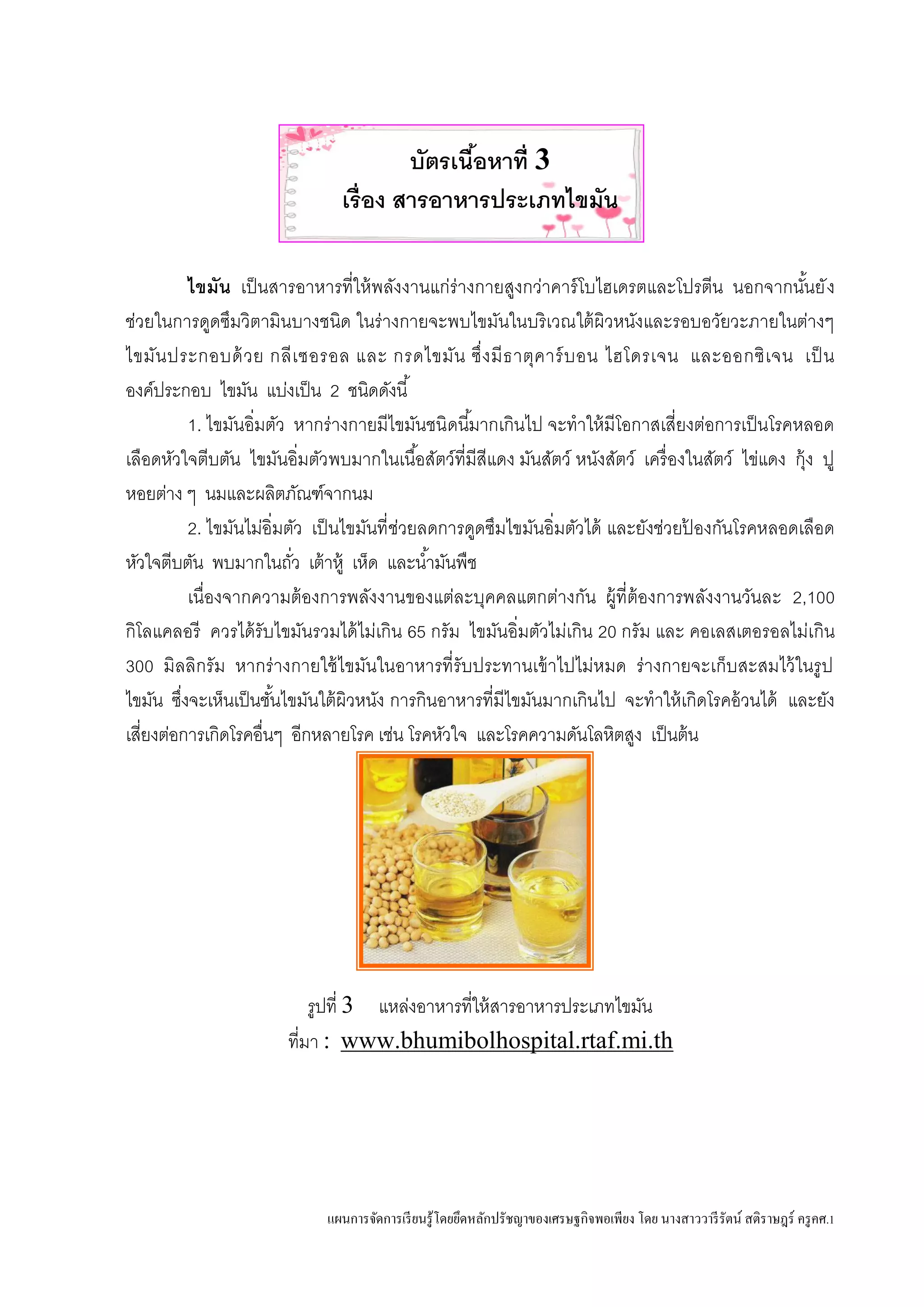 แผนการจัดการเรียนรู้โดยยึดหลักปรัชญาของเศรษฐกิจพอเพียง โดย นางสาววารีรัตน์ สติราษฎร์ ครูคศ.1
บัตรเนื้อหาที่ 3
เรื่อง สารอาหารประเภทไขมัน
ไขมัน เป็นสารอาหารที่ให้พลังงานแก่ร่างกายสูงกว่าคาร์โบไฮเดรตและโปรตีน นอกจากนั้นยัง
ช่วยในการดูดซึมวิตามินบางชนิด ในร่างกายจะพบไขมันในบริเวณใต้ผิวหนังและรอบอวัยวะภายในต่างๆ
ไขมันประกอบด้วย กลีเซอรอล และ กรดไขมัน ซึ่งมีธาตุคาร์บอน ไฮโดรเจน และออกซิเจน เป็น
องค์ประกอบ ไขมัน แบ่งเป็น 2 ชนิดดังนี้
1. ไขมันอิ่มตัว หากร่างกายมีไขมันชนิดนี้มากเกินไป จะทาให้มีโอกาสเสี่ยงต่อการเป็นโรคหลอด
เลือดหัวใจตีบตัน ไขมันอิ่มตัวพบมากในเนื้อสัตว์ที่มีสีแดง มันสัตว์ หนังสัตว์ เครื่องในสัตว์ ไข่แดง กุ้ง ปู
หอยต่าง ๆ นมและผลิตภัณฑ์จากนม
2. ไขมันไม่อิ่มตัว เป็นไขมันที่ช่วยลดการดูดซึมไขมันอิ่มตัวได้ และยังช่วยป้ องกันโรคหลอดเลือด
หัวใจตีบตัน พบมากในถั่ว เต้าหู้ เห็ด และน้ามันพืช
เนื่องจากความต้องการพลังงานของแต่ละบุคคลแตกต่างกัน ผู้ที่ต้องการพลังงานวันละ 2,100
กิโลแคลอรี ควรได้รับไขมันรวมได้ไม่เกิน 65 กรัม ไขมันอิ่มตัวไม่เกิน 20 กรัม และ คอเลสเตอรอลไม่เกิน
300 มิลลิกรัม หากร่างกายใช้ไขมันในอาหารที่รับประทานเข้าไปไม่หมด ร่างกายจะเก็บสะสมไว้ในรูป
ไขมัน ซึ่งจะเห็นเป็นชั้นไขมันใต้ผิวหนัง การกินอาหารที่มีไขมันมากเกินไป จะทาให้เกิดโรคอ้วนได้ และยัง
เสี่ยงต่อการเกิดโรคอื่นๆ อีกหลายโรค เช่น โรคหัวใจ และโรคความดันโลหิตสูง เป็นต้น
รูปที่ 3 แหล่งอาหารที่ให้สารอาหารประเภทไขมัน
ที่มา : www.bhumibolhospital.rtaf.mi.th
 