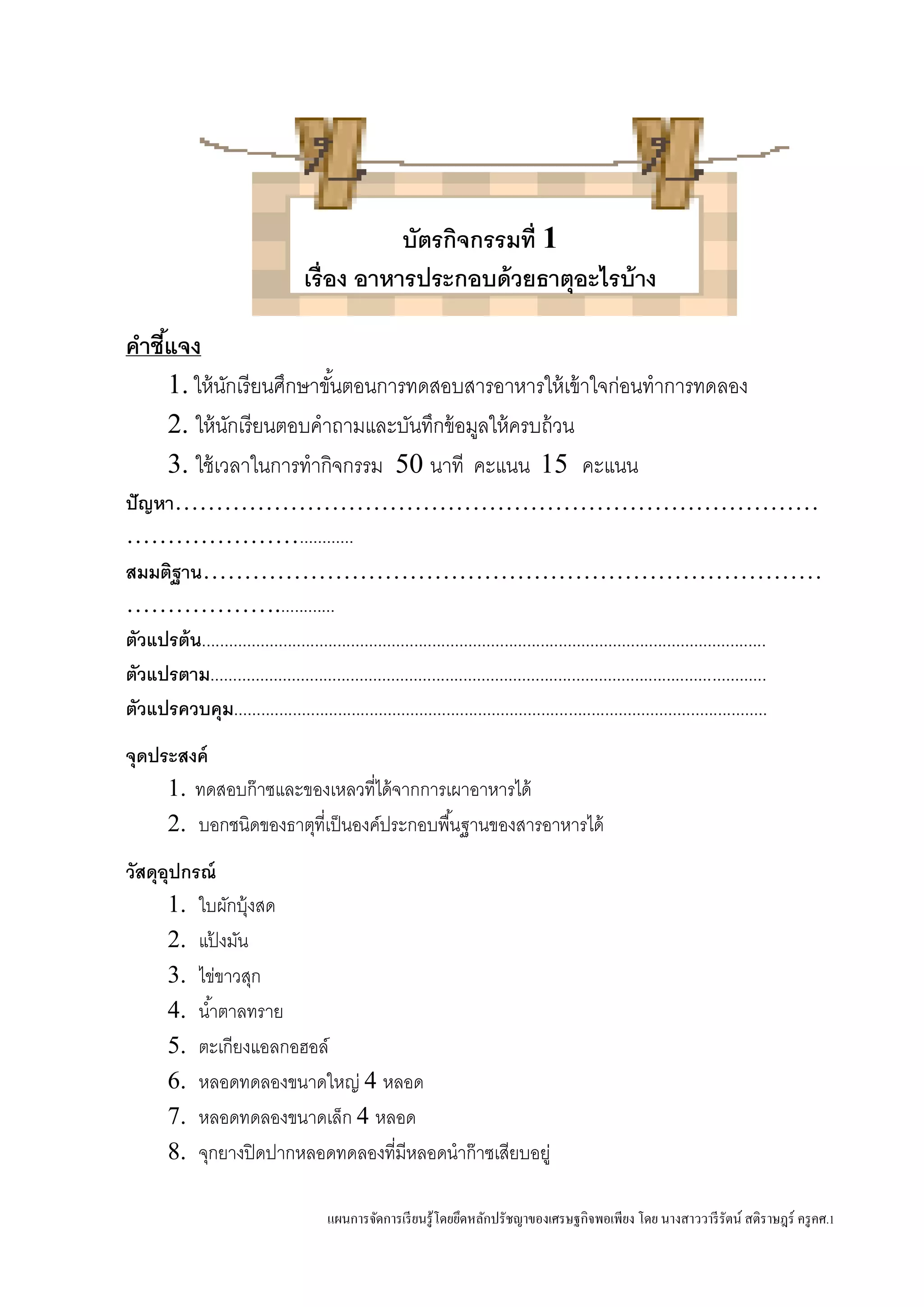 แผนการจัดการเรียนรู้โดยยึดหลักปรัชญาของเศรษฐกิจพอเพียง โดย นางสาววารีรัตน์ สติราษฎร์ ครูคศ.1
บัตรกิจกรรมที่ 1
เรื่อง อาหารประกอบด้วยธาตุอะไรบ้าง
คาชี้แจง
1. ให้นักเรียนศึกษาขั้นตอนการทดสอบสารอาหารให้เข้าใจก่อนทาการทดลอง
2. ให้นักเรียนตอบคาถามและบันทึกข้อมูลให้ครบถ้วน
3. ใช้เวลาในการทากิจกรรม 50 นาที คะแนน 15 คะแนน
ปัญหา……………………………………………………………………
…………………............
สมมติฐาน…………………………………………………………………
……………….............
ตัวแปรต้น.............................................................................................................................
ตัวแปรตาม...........................................................................................................................
ตัวแปรควบคุม......................................................................................................................
จุดประสงค์
1. ทดสอบก๊าซและของเหลวที่ได้จากการเผาอาหารได้
2. บอกชนิดของธาตุที่เป็นองค์ประกอบพื้นฐานของสารอาหารได้
วัสดุอุปกรณ์
1. ใบผักบุ้งสด
2. แป้ งมัน
3. ไข่ขาวสุก
4. น้าตาลทราย
5. ตะเกียงแอลกอฮอล์
6. หลอดทดลองขนาดใหญ่ 4 หลอด
7. หลอดทดลองขนาดเล็ก 4 หลอด
8. จุกยางปิดปากหลอดทดลองที่มีหลอดนาก๊าซเสียบอยู่
 