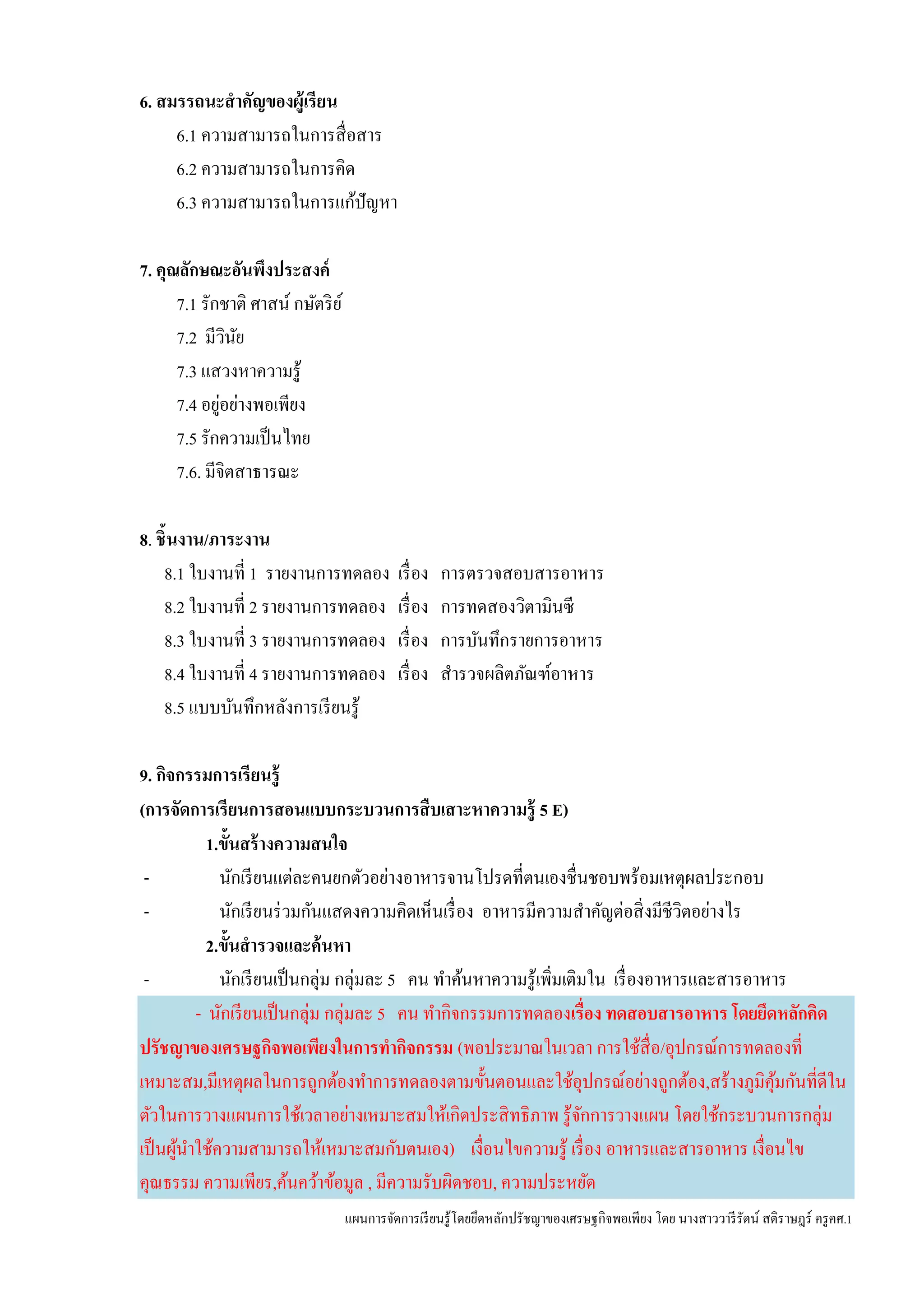 แผนการจัดการเรียนรู้โดยยึดหลักปรัชญาของเศรษฐกิจพอเพียง โดย นางสาววารีรัตน์ สติราษฎร์ ครูคศ.1
6. สมรรถนะสาคัญของผู้เรียน
6.1 ความสามารถในการสื่อสาร
6.2 ความสามารถในการคิด
6.3 ความสามารถในการแก้ปัญหา
7. คุณลักษณะอันพึงประสงค์
7.1 รักชาติ ศาสน์ กษัตริย์
7.2 มีวินัย
7.3 แสวงหาความรู้
7.4 อยู่อย่างพอเพียง
7.5 รักความเป็นไทย
7.6. มีจิตสาธารณะ
8. ชิ้นงาน/ภาระงาน
8.1 ใบงานที่ 1 รายงานการทดลอง เรื่อง การตรวจสอบสารอาหาร
8.2 ใบงานที่ 2 รายงานการทดลอง เรื่อง การทดสองวิตามินซี
8.3 ใบงานที่ 3 รายงานการทดลอง เรื่อง การบันทึกรายการอาหาร
8.4 ใบงานที่ 4 รายงานการทดลอง เรื่อง สารวจผลิตภัณฑ์อาหาร
8.5 แบบบันทึกหลังการเรียนรู้
9. กิจกรรมการเรียนรู้
(การจัดการเรียนการสอนแบบกระบวนการสืบเสาะหาความรู้ 5 E)
1.ขั้นสร้างความสนใจ
- นักเรียนแต่ละคนยกตัวอย่างอาหารจานโปรดที่ตนเองชื่นชอบพร้อมเหตุผลประกอบ
- นักเรียนร่วมกันแสดงความคิดเห็นเรื่อง อาหารมีความสาคัญต่อสิ่งมีชีวิตอย่างไร
2.ขั้นสารวจและค้นหา
- นักเรียนเป็นกลุ่ม กลุ่มละ 5 คน ทาค้นหาความรู้เพิ่มเติมใน เรื่องอาหารและสารอาหาร
- นักเรียนเป็นกลุ่ม กลุ่มละ 5 คน ทากิจกรรมการทดลองเรื่อง ทดสอบสารอาหาร โดยยึดหลักคิด
ปรัชญาของเศรษฐกิจพอเพียงในการทากิจกรรม (พอประมาณในเวลา การใช้สื่อ/อุปกรณ์การทดลองที่
เหมาะสม,มีเหตุผลในการถูกต้องทาการทดลองตามขั้นตอนและใช้อุปกรณ์อย่างถูกต้อง,สร้างภูมิคุ้มกันที่ดีใน
ตัวในการวางแผนการใช้เวลาอย่างเหมาะสมให้เกิดประสิทธิภาพ รู้จักการวางแผน โดยใช้กระบวนการกลุ่ม
เป็นผู้นาใช้ความสามารถให้เหมาะสมกับตนเอง) เงื่อนไขความรู้ เรื่อง อาหารและสารอาหาร เงื่อนไข
คุณธรรม ความเพียร,ค้นคว้าข้อมูล , มีความรับผิดชอบ, ความประหยัด
 