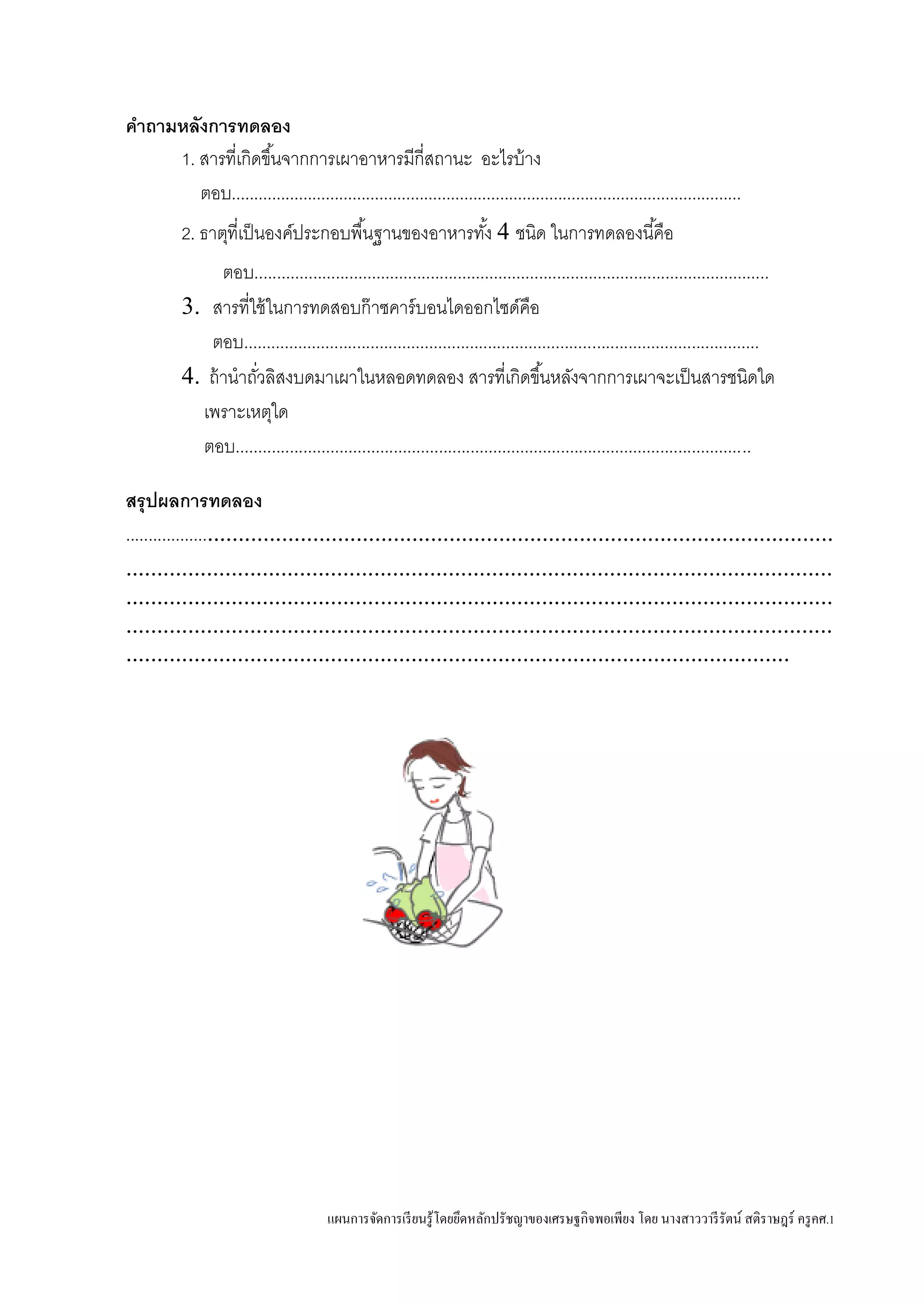 แผนการจัดการเรียนรู้โดยยึดหลักปรัชญาของเศรษฐกิจพอเพียง โดย นางสาววารีรัตน์ สติราษฎร์ ครูคศ.1
คาถามหลังการทดลอง
1. สารที่เกิดขึ้นจากการเผาอาหารมีกี่สถานะ อะไรบ้าง
ตอบ..................................................................................................................
2. ธาตุที่เป็นองค์ประกอบพื้นฐานของอาหารทั้ง 4 ชนิด ในการทดลองนี้คือ
ตอบ..................................................................................................................
3. สารที่ใช้ในการทดสอบก๊าซคาร์บอนไดออกไซด์คือ
ตอบ..................................................................................................................
4. ถ้านาถั่วลิสงบดมาเผาในหลอดทดลอง สารที่เกิดขึ้นหลังจากการเผาจะเป็นสารชนิดใด
เพราะเหตุใด
ตอบ..................................................................................................................
สรุปผลการทดลอง
.......................................................................................................................
..................................................................................................................
..................................................................................................................
..................................................................................................................
...........................................................................................................
 