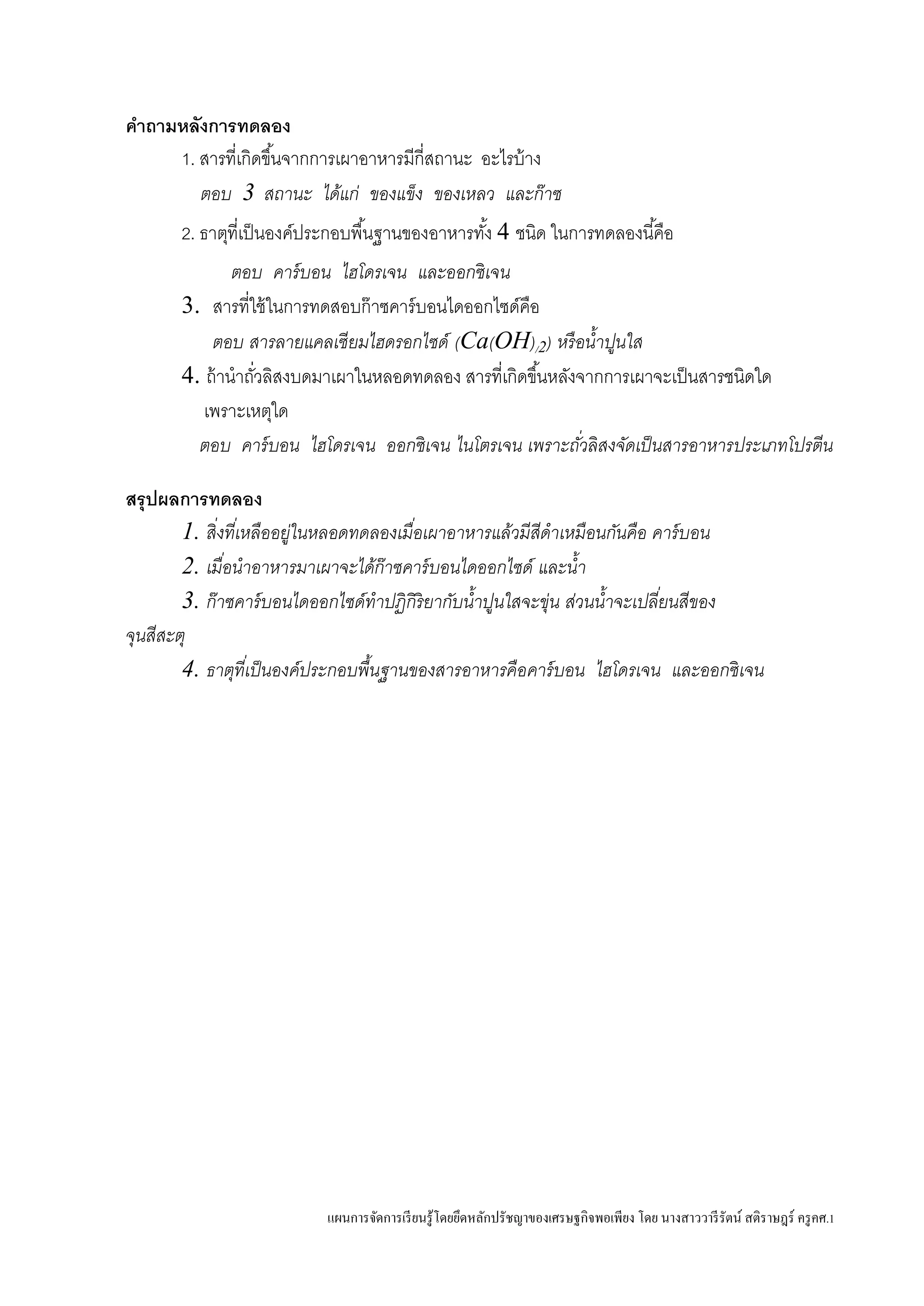 แผนการจัดการเรียนรู้โดยยึดหลักปรัชญาของเศรษฐกิจพอเพียง โดย นางสาววารีรัตน์ สติราษฎร์ ครูคศ.1
คาถามหลังการทดลอง
1. สารที่เกิดขึ้นจากการเผาอาหารมีกี่สถานะ อะไรบ้าง
ตอบ 3 สถานะ ได้แก่ ของแข็ง ของเหลว และก๊าซ
2. ธาตุที่เป็นองค์ประกอบพื้นฐานของอาหารทั้ง 4 ชนิด ในการทดลองนี้คือ
ตอบ คาร์บอน ไฮโดรเจน และออกซิเจน
3. สารที่ใช้ในการทดสอบก๊าซคาร์บอนไดออกไซด์คือ
ตอบ สารลายแคลเซียมไฮดรอกไซด์ (Ca(OH)/2) หรือน้าปูนใส
4. ถ้านาถั่วลิสงบดมาเผาในหลอดทดลอง สารที่เกิดขึ้นหลังจากการเผาจะเป็นสารชนิดใด
เพราะเหตุใด
ตอบ คาร์บอน ไฮโดรเจน ออกซิเจน ไนโตรเจน เพราะถั่วลิสงจัดเป็นสารอาหารประเภทโปรตีน
สรุปผลการทดลอง
1. สิ่งที่เหลืออยู่ในหลอดทดลองเมื่อเผาอาหารแล้วมีสีดาเหมือนกันคือ คาร์บอน
2. เมื่อนาอาหารมาเผาจะได้ก๊าซคาร์บอนไดออกไซด์ และน้า
3. ก๊าซคาร์บอนไดออกไซด์ทาปฏิกิริยากับน้าปูนใสจะขุ่น ส่วนน้าจะเปลี่ยนสีของ
จุนสีสะตุ
4. ธาตุที่เป็นองค์ประกอบพื้นฐานของสารอาหารคือคาร์บอน ไฮโดรเจน และออกซิเจน
 