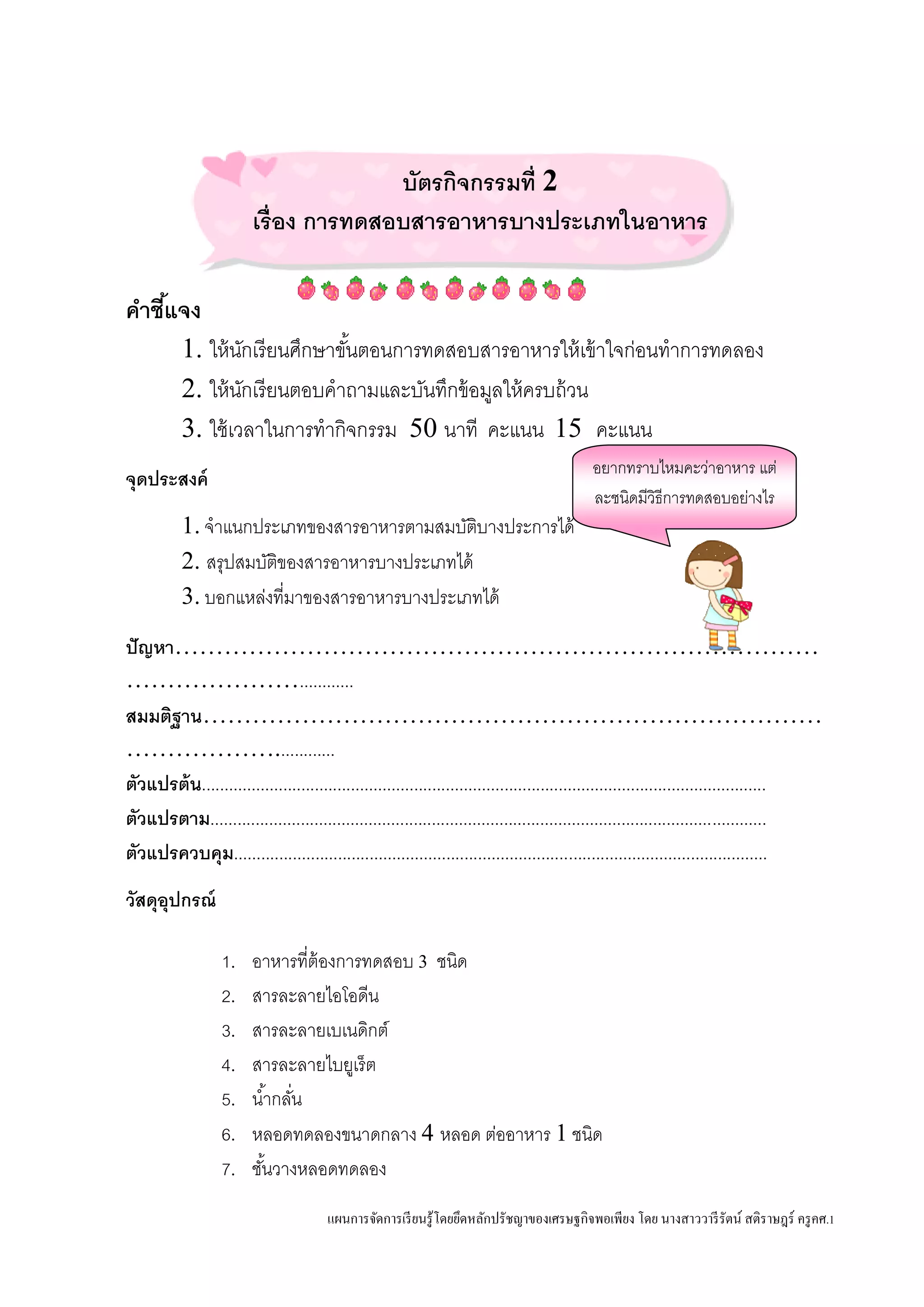 แผนการจัดการเรียนรู้โดยยึดหลักปรัชญาของเศรษฐกิจพอเพียง โดย นางสาววารีรัตน์ สติราษฎร์ ครูคศ.1
บัตรกิจกรรมที่ 2
เรื่อง การทดสอบสารอาหารบางประเภทในอาหาร
คาชี้แจง
1. ให้นักเรียนศึกษาขั้นตอนการทดสอบสารอาหารให้เข้าใจก่อนทาการทดลอง
2. ให้นักเรียนตอบคาถามและบันทึกข้อมูลให้ครบถ้วน
3. ใช้เวลาในการทากิจกรรม 50 นาที คะแนน 15 คะแนน
จุดประสงค์
1. จาแนกประเภทของสารอาหารตามสมบัติบางประการได้
2. สรุปสมบัติของสารอาหารบางประเภทได้
3. บอกแหล่งที่มาของสารอาหารบางประเภทได้
ปัญหา……………………………………………………………………
…………………............
สมมติฐาน…………………………………………………………………
……………….............
ตัวแปรต้น.............................................................................................................................
ตัวแปรตาม...........................................................................................................................
ตัวแปรควบคุม......................................................................................................................
วัสดุอุปกรณ์
1. อาหารที่ต้องการทดสอบ 3 ชนิด
2. สารละลายไอโอดีน
3. สารละลายเบเนดิกต์
4. สารละลายไบยูเร็ต
5. น้ากลั่น
6. หลอดทดลองขนาดกลาง 4 หลอด ต่ออาหาร 1 ชนิด
7. ชั้นวางหลอดทดลอง
อยากทราบไหมคะว่าอาหาร แต่
ละชนิดมีวิธีการทดสอบอย่างไร
 