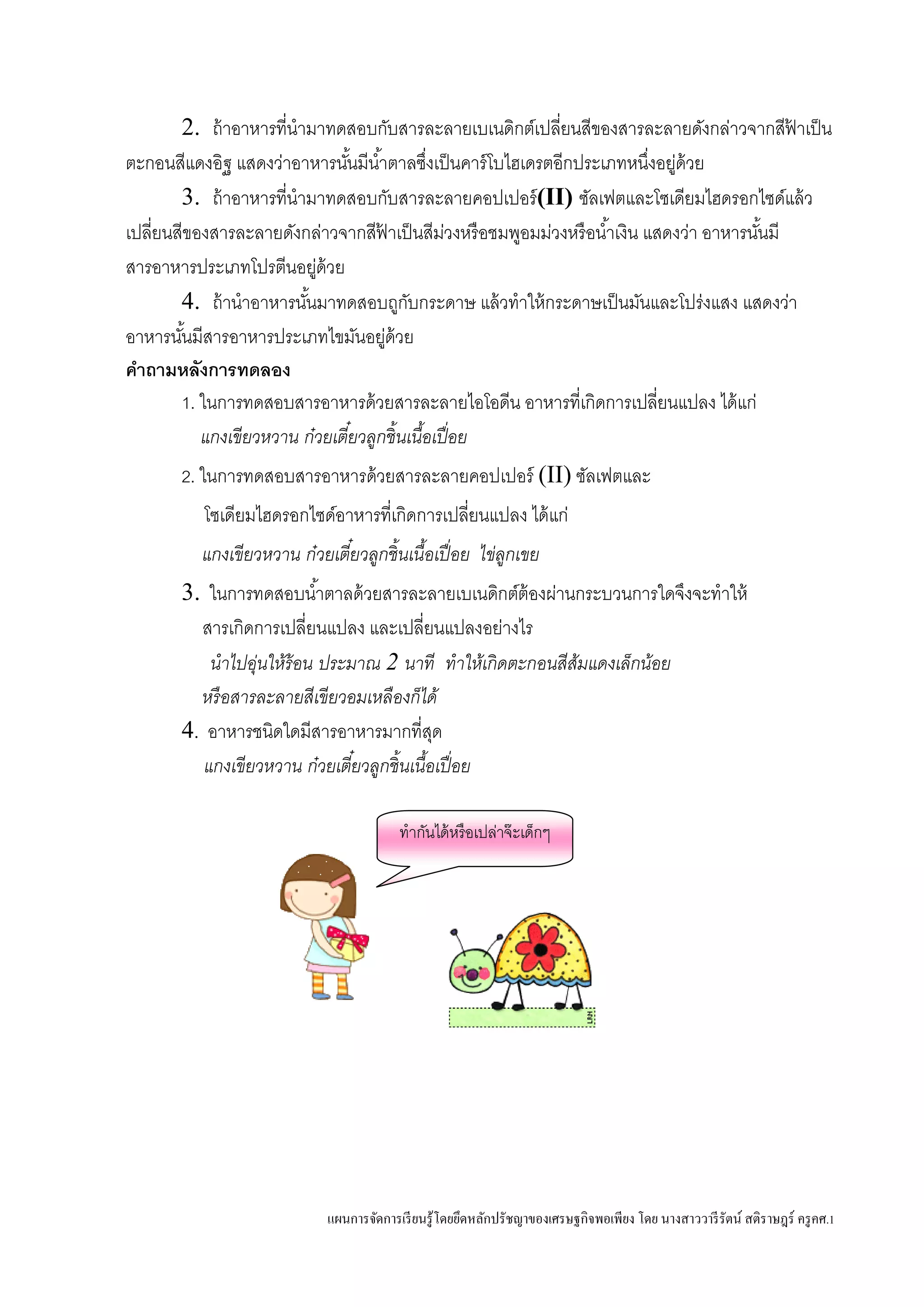 แผนการจัดการเรียนรู้โดยยึดหลักปรัชญาของเศรษฐกิจพอเพียง โดย นางสาววารีรัตน์ สติราษฎร์ ครูคศ.1
2. ถ้าอาหารที่นามาทดสอบกับสารละลายเบเนดิกต์เปลี่ยนสีของสารละลายดังกล่าวจากสีฟ้ าเป็น
ตะกอนสีแดงอิฐ แสดงว่าอาหารนั้นมีน้าตาลซึ่งเป็นคาร์โบไฮเดรตอีกประเภทหนึ่งอยู่ด้วย
3. ถ้าอาหารที่นามาทดสอบกับสารละลายคอปเปอร์(II) ซัลเฟตและโซเดียมไฮดรอกไซด์แล้ว
เปลี่ยนสีของสารละลายดังกล่าวจากสีฟ้ าเป็นสีม่วงหรือชมพูอมม่วงหรือน้าเงิน แสดงว่า อาหารนั้นมี
สารอาหารประเภทโปรตีนอยู่ด้วย
4. ถ้านาอาหารนั้นมาทดสอบถูกับกระดาษ แล้วทาให้กระดาษเป็นมันและโปร่งแสง แสดงว่า
อาหารนั้นมีสารอาหารประเภทไขมันอยู่ด้วย
คาถามหลังการทดลอง
1. ในการทดสอบสารอาหารด้วยสารละลายไอโอดีน อาหารที่เกิดการเปลี่ยนแปลง ได้แก่
แกงเขียวหวาน ก๋วยเตี๋ยวลูกชิ้นเนื้อเปื่อย
2. ในการทดสอบสารอาหารด้วยสารละลายคอปเปอร์ (II) ซัลเฟตและ
โซเดียมไฮดรอกไซด์อาหารที่เกิดการเปลี่ยนแปลง ได้แก่
แกงเขียวหวาน ก๋วยเตี๋ยวลูกชิ้นเนื้อเปื่อย ไข่ลูกเขย
3. ในการทดสอบน้าตาลด้วยสารละลายเบเนดิกต์ต้องผ่านกระบวนการใดจึงจะทาให้
สารเกิดการเปลี่ยนแปลง และเปลี่ยนแปลงอย่างไร
นาไปอุ่นให้ร้อน ประมาณ 2 นาที ทาให้เกิดตะกอนสีส้มแดงเล็กน้อย
หรือสารละลายสีเขียวอมเหลืองก็ได้
4. อาหารชนิดใดมีสารอาหารมากที่สุด
แกงเขียวหวาน ก๋วยเตี๋ยวลูกชิ้นเนื้อเปื่อย
ทากันได้หรือเปล่าจ๊ะเด็กๆ
 