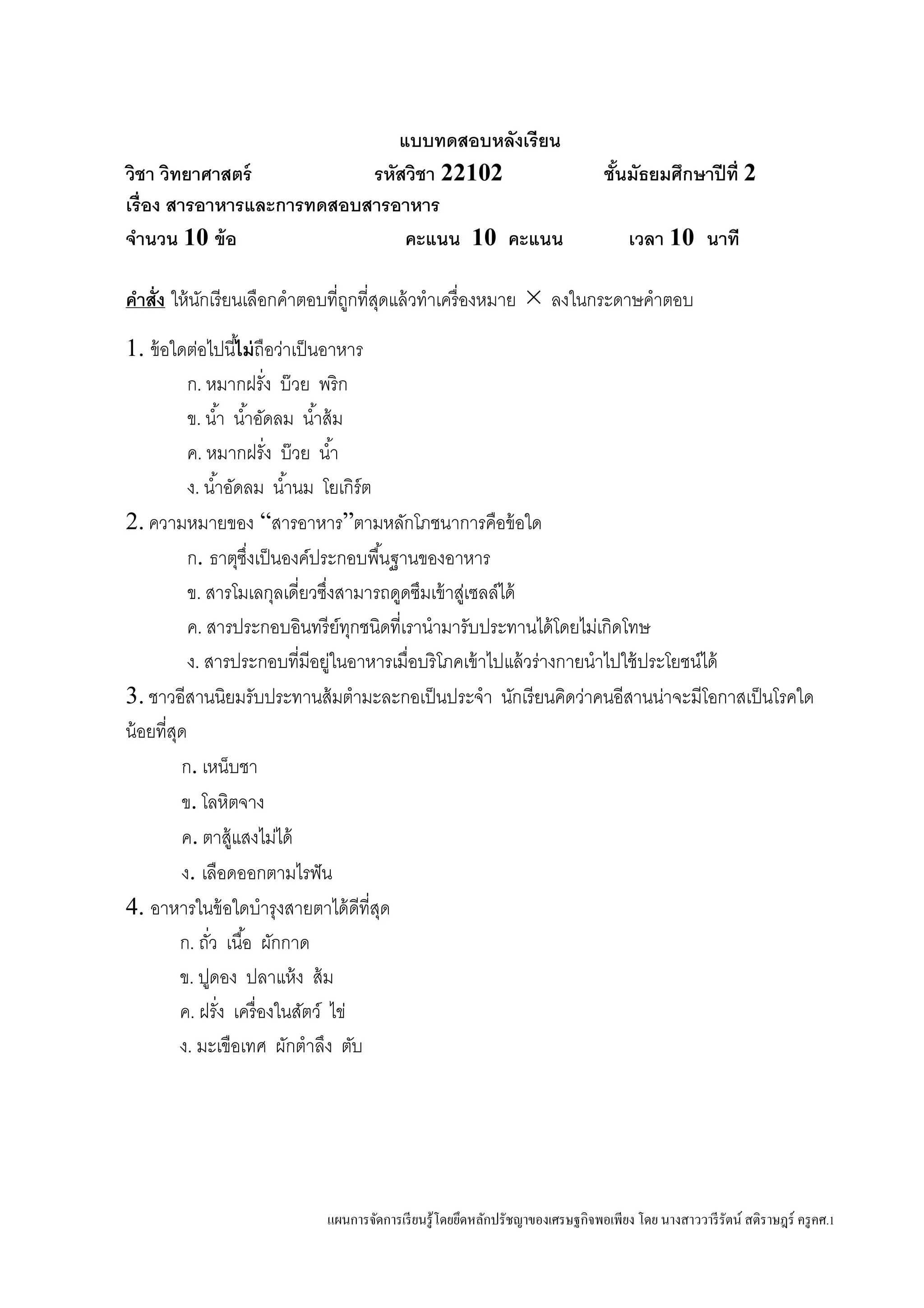 แผนการจัดการเรียนรู้โดยยึดหลักปรัชญาของเศรษฐกิจพอเพียง โดย นางสาววารีรัตน์ สติราษฎร์ ครูคศ.1
แบบทดสอบหลังเรียน
วิชา วิทยาศาสตร์ รหัสวิชา 22102 ชั้นมัธยมศึกษาปีที่ 2
เรื่อง สารอาหารและการทดสอบสารอาหาร
จานวน 10 ข้อ คะแนน 10 คะแนน เวลา 10 นาที
คาสั่ง ให้นักเรียนเลือกคาตอบที่ถูกที่สุดแล้วทาเครื่องหมาย  ลงในกระดาษคาตอบ
1. ข้อใดต่อไปนี้ไม่ถือว่าเป็นอาหาร
ก. หมากฝรั่ง บ๊วย พริก
ข. น้า น้าอัดลม น้าส้ม
ค. หมากฝรั่ง บ๊วย น้า
ง. น้าอัดลม น้านม โยเกิร์ต
2. ความหมายของ “สารอาหาร”ตามหลักโภชนาการคือข้อใด
ก. ธาตุซึ่งเป็นองค์ประกอบพื้นฐานของอาหาร
ข. สารโมเลกุลเดี่ยวซึ่งสามารถดูดซึมเข้าสู่เซลล์ได้
ค. สารประกอบอินทรีย์ทุกชนิดที่เรานามารับประทานได้โดยไม่เกิดโทษ
ง. สารประกอบที่มีอยู่ในอาหารเมื่อบริโภคเข้าไปแล้วร่างกายนาไปใช้ประโยชน์ได้
3. ชาวอีสานนิยมรับประทานส้มตามะละกอเป็นประจา นักเรียนคิดว่าคนอีสานน่าจะมีโอกาสเป็นโรคใด
น้อยที่สุด
ก. เหน็บชา
ข. โลหิตจาง
ค. ตาสู้แสงไม่ได้
ง. เลือดออกตามไรฟัน
4. อาหารในข้อใดบารุงสายตาได้ดีที่สุด
ก. ถั่ว เนื้อ ผักกาด
ข. ปูดอง ปลาแห้ง ส้ม
ค. ฝรั่ง เครื่องในสัตว์ ไข่
ง. มะเขือเทศ ผักตาลึง ตับ
 