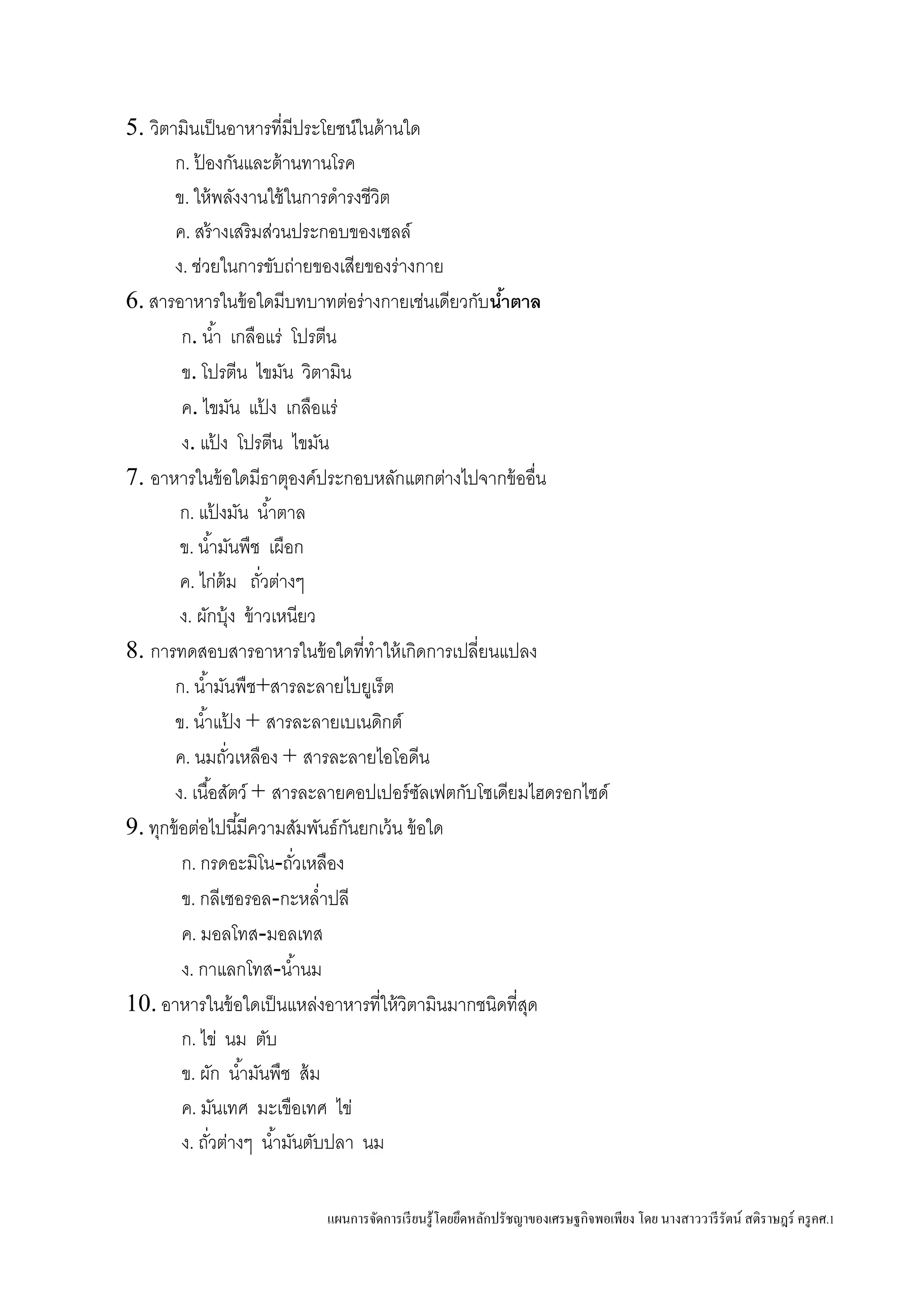 แผนการจัดการเรียนรู้โดยยึดหลักปรัชญาของเศรษฐกิจพอเพียง โดย นางสาววารีรัตน์ สติราษฎร์ ครูคศ.1
5. วิตามินเป็นอาหารที่มีประโยชน์ในด้านใด
ก. ป้ องกันและต้านทานโรค
ข. ให้พลังงานใช้ในการดารงชีวิต
ค. สร้างเสริมส่วนประกอบของเซลล์
ง. ช่วยในการขับถ่ายของเสียของร่างกาย
6. สารอาหารในข้อใดมีบทบาทต่อร่างกายเช่นเดียวกับน้าตาล
ก. น้า เกลือแร่ โปรตีน
ข. โปรตีน ไขมัน วิตามิน
ค. ไขมัน แป้ ง เกลือแร่
ง. แป้ ง โปรตีน ไขมัน
7. อาหารในข้อใดมีธาตุองค์ประกอบหลักแตกต่างไปจากข้ออื่น
ก. แป้ งมัน น้าตาล
ข. น้ามันพืช เผือก
ค. ไก่ต้ม ถั่วต่างๆ
ง. ผักบุ้ง ข้าวเหนียว
8. การทดสอบสารอาหารในข้อใดที่ทาให้เกิดการเปลี่ยนแปลง
ก. น้ามันพืช+สารละลายไบยูเร็ต
ข. น้าแป้ ง + สารละลายเบเนดิกต์
ค. นมถั่วเหลือง + สารละลายไอโอดีน
ง. เนื้อสัตว์ + สารละลายคอปเปอร์ซัลเฟตกับโซเดียมไฮดรอกไซด์
9. ทุกข้อต่อไปนี้มีความสัมพันธ์กันยกเว้น ข้อใด
ก. กรดอะมิโน-ถั่วเหลือง
ข. กลีเซอรอล-กะหล่าปลี
ค. มอลโทส-มอลเทส
ง. กาแลกโทส-น้านม
10. อาหารในข้อใดเป็นแหล่งอาหารที่ให้วิตามินมากชนิดที่สุด
ก. ไข่ นม ตับ
ข. ผัก น้ามันพืช ส้ม
ค. มันเทศ มะเขือเทศ ไข่
ง. ถั่วต่างๆ น้ามันตับปลา นม
 