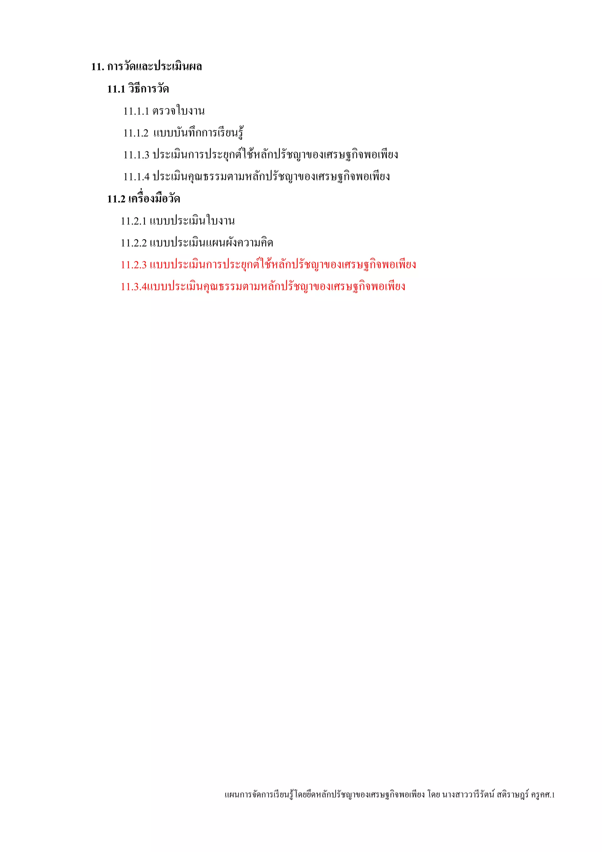แผนการจัดการเรียนรู้โดยยึดหลักปรัชญาของเศรษฐกิจพอเพียง โดย นางสาววารีรัตน์ สติราษฎร์ ครูคศ.1
11. การวัดและประเมินผล
11.1 วิธีการวัด
11.1.1 ตรวจใบงาน
11.1.2 แบบบันทึกการเรียนรู้
11.1.3 ประเมินการประยุกต์ใช้หลักปรัชญาของเศรษฐกิจพอเพียง
11.1.4 ประเมินคุณธรรมตามหลักปรัชญาของเศรษฐกิจพอเพียง
11.2 เครื่องมือวัด
11.2.1 แบบประเมินใบงาน
11.2.2 แบบประเมินแผนผังความคิด
11.2.3 แบบประเมินการประยุกต์ใช้หลักปรัชญาของเศรษฐกิจพอเพียง
11.3.4แบบประเมินคุณธรรมตามหลักปรัชญาของเศรษฐกิจพอเพียง
 