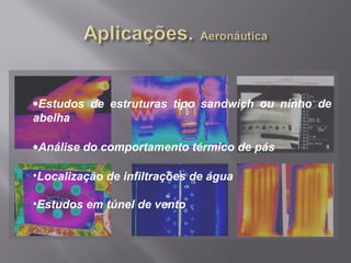 •Estudos de estruturas tipo sandwich ou ninho de
abelha
•Análise do comportamento térmico de pás
•Localização de infiltrações de água
•Estudos em túnel de vento
 