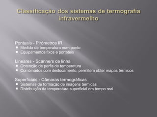 Pontuais - Pirómetros IR
 Medida de temperatura num ponto
 Equipamentos fixos e portáteis
Lineares - Scanners de linha
 Obtenção de perfis de temperatura
 Combinados com deslocamento, permitem obter mapas térmicos
Superficiais - Câmaras termográficas
 Sistemas de formação de imagens térmicas
 Distribuição da temperatura superficial em tempo real
 