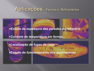 •Estudo da espessura das paredes do refratário
•Controle de temperatura em fornos
•Localização de fugas de calor
•Estudo do funcionamento dos queimadores
 