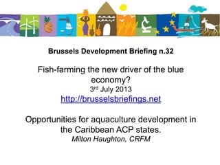 Brussels Development Briefing n.32
Fish-farming the new driver of the blue
economy?
3rd July 2013
http://brusselsbriefings.net
Opportunities for aquaculture development in
the Caribbean ACP states.
Milton Haughton, CRFM
 