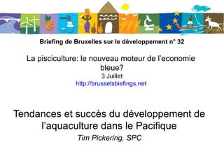 Briefing de Bruxelles sur le développement n° 32
La pisciculture: le nouveau moteur de l’economie
bleue?
3 juillet 2013
http://bruxellesbriefings.net/
Tendances et succès du développement de
l’aquaculture dans le Pacifique
Tim Pickering, SPC
 