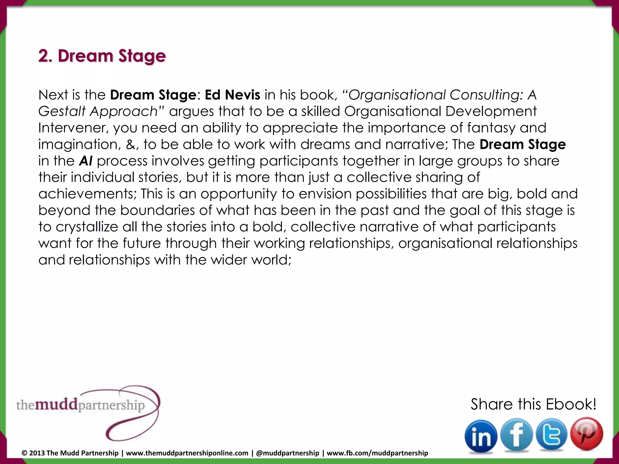 2. Dream Stage
Next is the Dream Stage: Ed Nevis in his book, “Organisational Consulting: A
Gestalt Approach” argues that to be a skilled Organisational Development
Intervener, you need an ability to appreciate the importance of fantasy and
imagination, &, to be able to work with dreams and narrative; The Dream Stage
in the AI process involves getting participants together in large groups to share
their individual stories, but it is more than just a collective sharing of
achievements; This is an opportunity to envision possibilities that are big, bold and
beyond the boundaries of what has been in the past and the goal of this stage is
to crystallize all the stories into a bold, collective narrative of what participants
want for the future through their working relationships, organisational relationships
and relationships with the wider world;
Share this Ebook!
© 2013 The Mudd Partnership | www.themuddpartnershiponline.com | @muddpartnership | www.fb.com/muddpartnership
 