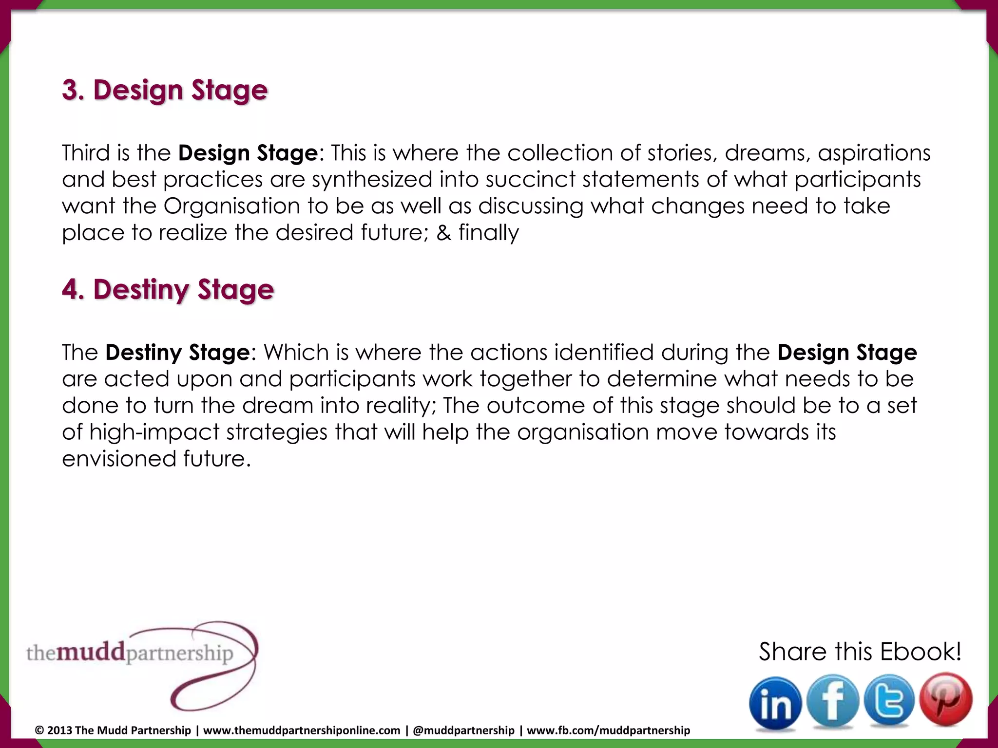 3. Design Stage
Third is the Design Stage: This is where the collection of stories, dreams, aspirations
and best practices are synthesized into succinct statements of what participants
want the Organisation to be as well as discussing what changes need to take
place to realize the desired future; & finally
4. Destiny Stage
The Destiny Stage: Which is where the actions identified during the Design Stage
are acted upon and participants work together to determine what needs to be
done to turn the dream into reality; The outcome of this stage should be to a set
of high-impact strategies that will help the organisation move towards its
envisioned future.
Share this Ebook!
© 2013 The Mudd Partnership | www.themuddpartnershiponline.com | @muddpartnership | www.fb.com/muddpartnership
 