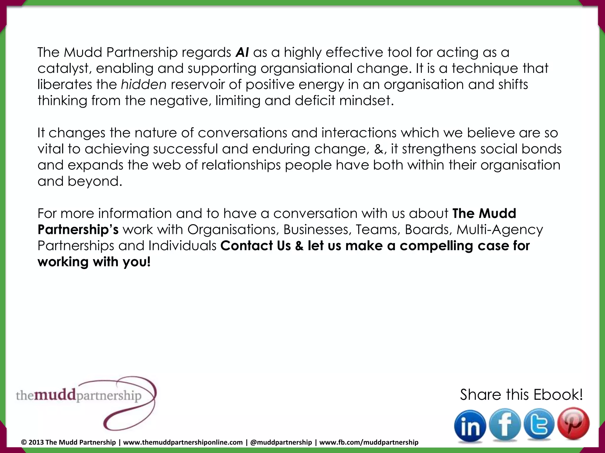 The Mudd Partnership regards AI as a highly effective tool for acting as a
catalyst, enabling and supporting organsiational change. It is a technique that
liberates the hidden reservoir of positive energy in an organisation and shifts
thinking from the negative, limiting and deficit mindset.
It changes the nature of conversations and interactions which we believe are so
vital to achieving successful and enduring change, &, it strengthens social bonds
and expands the web of relationships people have both within their organisation
and beyond.
For more information and to have a conversation with us about The Mudd
Partnership’s work with Organisations, Businesses, Teams, Boards, Multi-Agency
Partnerships and Individuals Contact Us & let us make a compelling case for
working with you!
Share this Ebook!
© 2013 The Mudd Partnership | www.themuddpartnershiponline.com | @muddpartnership | www.fb.com/muddpartnership
 