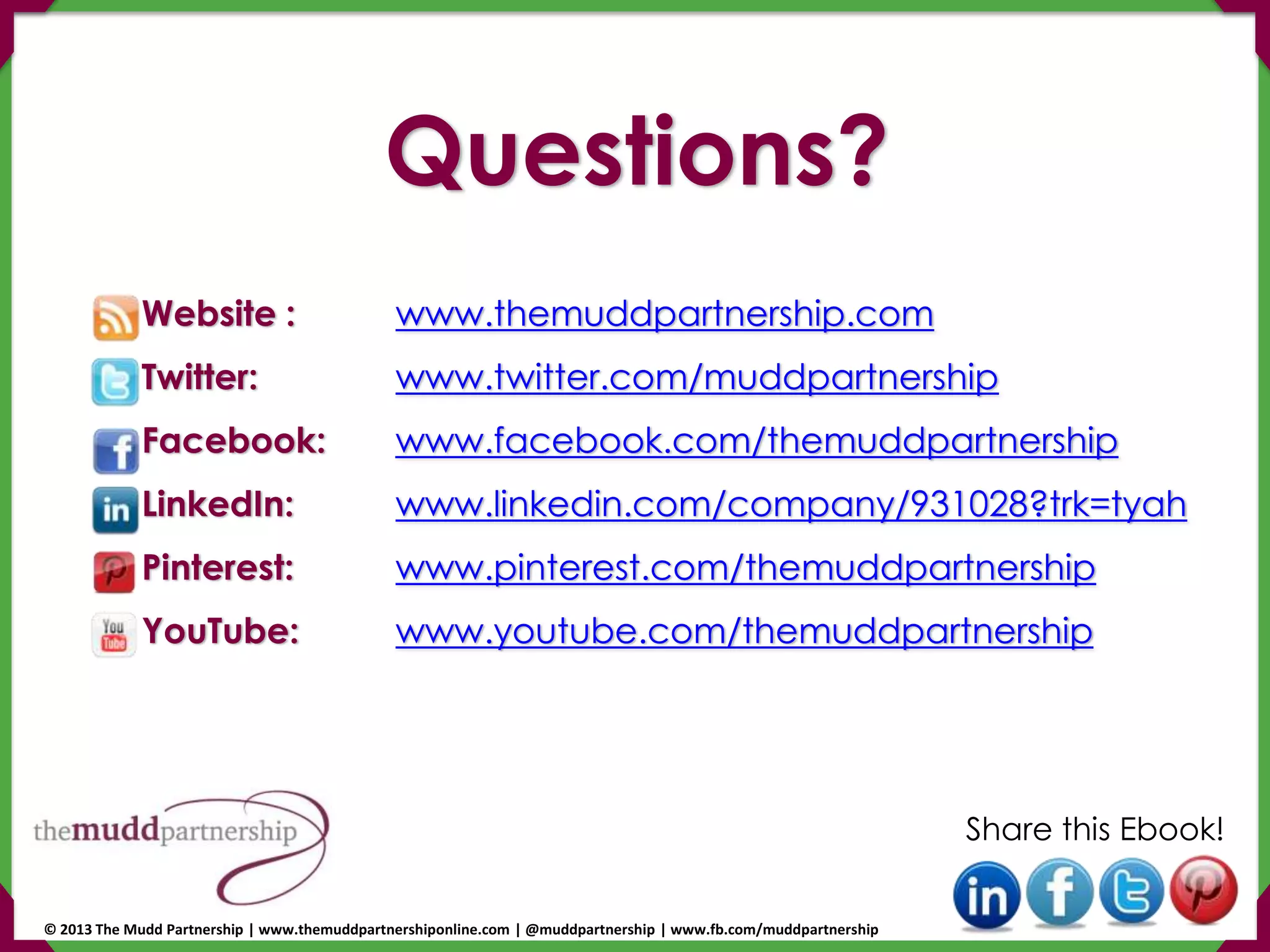 Website : www.themuddpartnership.com
Twitter: www.twitter.com/muddpartnership
Facebook: www.facebook.com/themuddpartnership
LinkedIn: www.linkedin.com/company/931028?trk=tyah
Pinterest: www.pinterest.com/themuddpartnership
YouTube: www.youtube.com/themuddpartnership
Share this Ebook!
Questions?
© 2013 The Mudd Partnership | www.themuddpartnershiponline.com | @muddpartnership | www.fb.com/muddpartnership
 