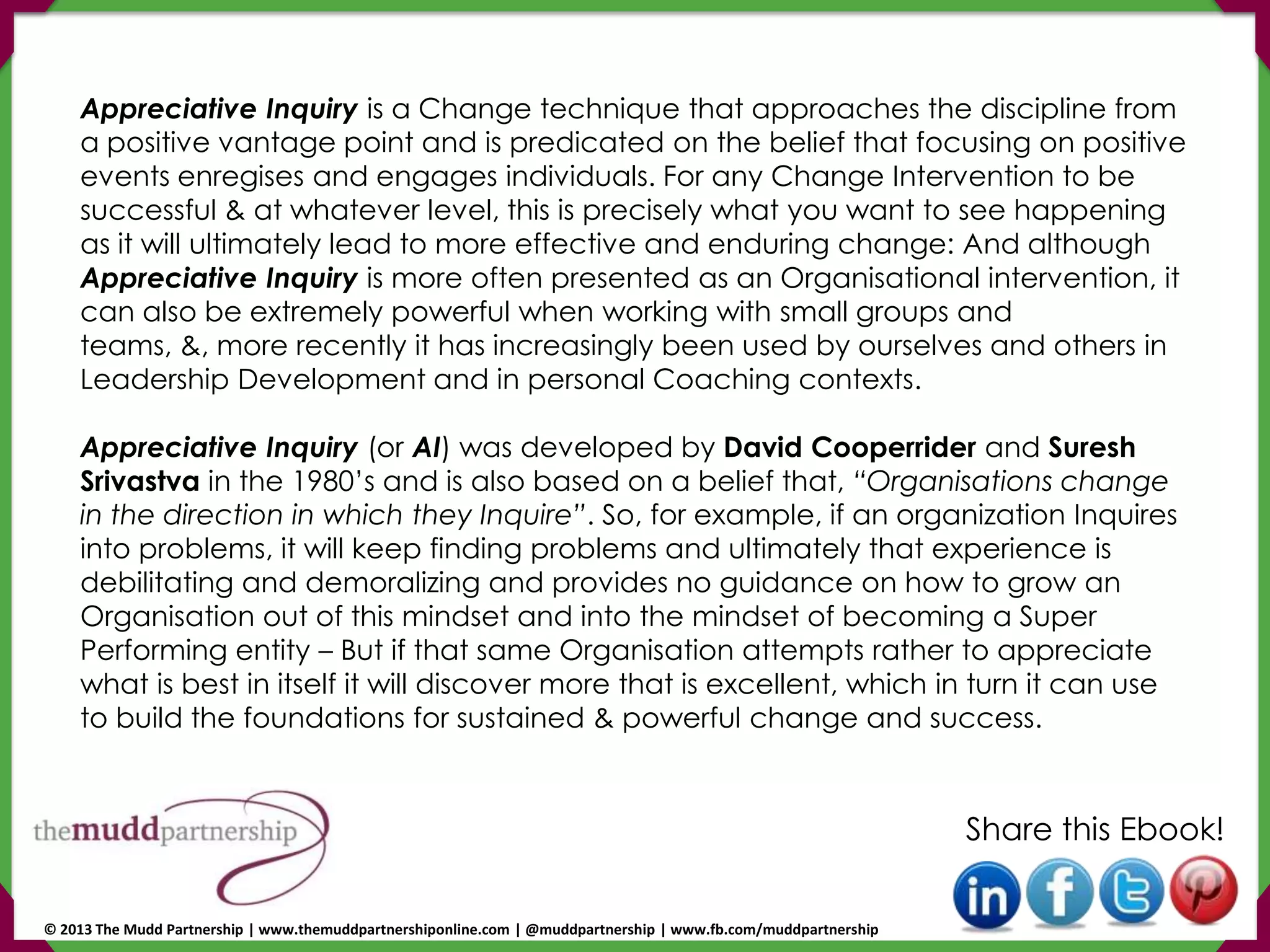Appreciative Inquiry is a Change technique that approaches the discipline from
a positive vantage point and is predicated on the belief that focusing on positive
events enregises and engages individuals. For any Change Intervention to be
successful & at whatever level, this is precisely what you want to see happening
as it will ultimately lead to more effective and enduring change: And although
Appreciative Inquiry is more often presented as an Organisational intervention, it
can also be extremely powerful when working with small groups and
teams, &, more recently it has increasingly been used by ourselves and others in
Leadership Development and in personal Coaching contexts.
Appreciative Inquiry (or AI) was developed by David Cooperrider and Suresh
Srivastva in the 1980’s and is also based on a belief that, “Organisations change
in the direction in which they Inquire”. So, for example, if an organization Inquires
into problems, it will keep finding problems and ultimately that experience is
debilitating and demoralizing and provides no guidance on how to grow an
Organisation out of this mindset and into the mindset of becoming a Super
Performing entity – But if that same Organisation attempts rather to appreciate
what is best in itself it will discover more that is excellent, which in turn it can use
to build the foundations for sustained & powerful change and success.
Share this Ebook!
© 2013 The Mudd Partnership | www.themuddpartnershiponline.com | @muddpartnership | www.fb.com/muddpartnership
 
