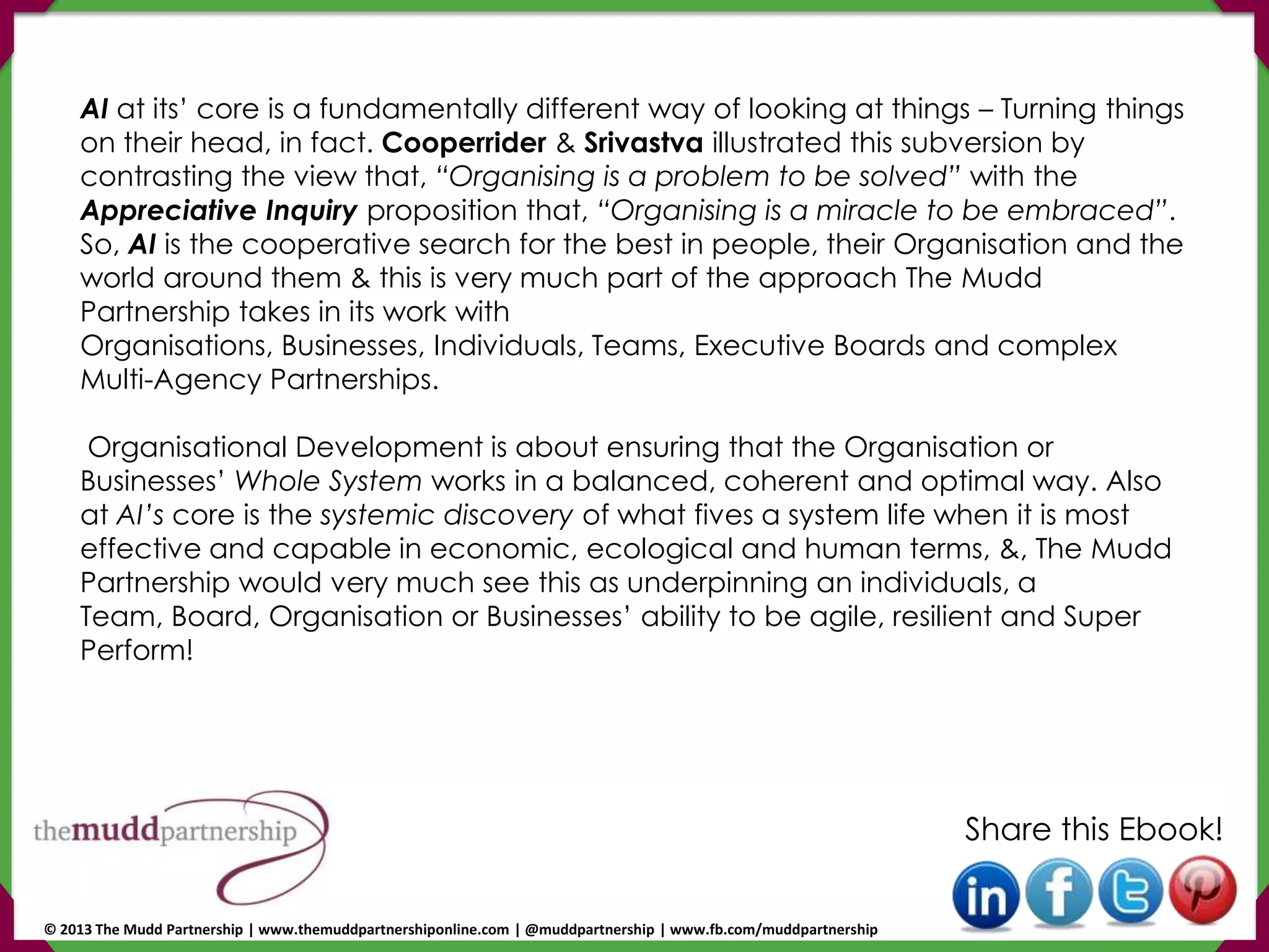 AI at its’ core is a fundamentally different way of looking at things – Turning things
on their head, in fact. Cooperrider & Srivastva illustrated this subversion by
contrasting the view that, “Organising is a problem to be solved” with the
Appreciative Inquiry proposition that, “Organising is a miracle to be embraced”.
So, AI is the cooperative search for the best in people, their Organisation and the
world around them & this is very much part of the approach The Mudd
Partnership takes in its work with
Organisations, Businesses, Individuals, Teams, Executive Boards and complex
Multi-Agency Partnerships.
Organisational Development is about ensuring that the Organisation or
Businesses’ Whole System works in a balanced, coherent and optimal way. Also
at AI’s core is the systemic discovery of what fives a system life when it is most
effective and capable in economic, ecological and human terms, &, The Mudd
Partnership would very much see this as underpinning an individuals, a
Team, Board, Organisation or Businesses’ ability to be agile, resilient and Super
Perform!
Share this Ebook!
© 2013 The Mudd Partnership | www.themuddpartnershiponline.com | @muddpartnership | www.fb.com/muddpartnership
 