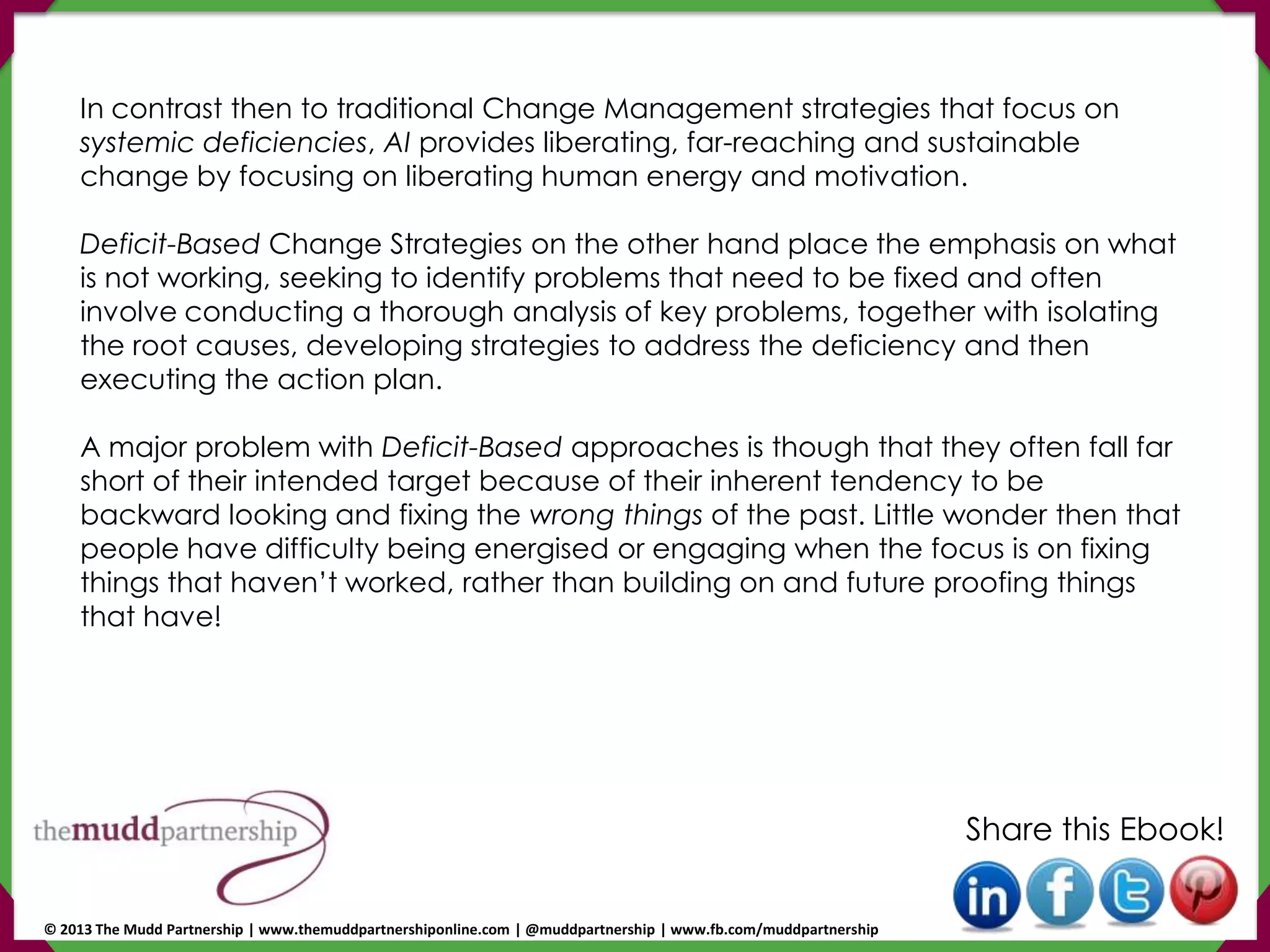 In contrast then to traditional Change Management strategies that focus on
systemic deficiencies, AI provides liberating, far-reaching and sustainable
change by focusing on liberating human energy and motivation.
Deficit-Based Change Strategies on the other hand place the emphasis on what
is not working, seeking to identify problems that need to be fixed and often
involve conducting a thorough analysis of key problems, together with isolating
the root causes, developing strategies to address the deficiency and then
executing the action plan.
A major problem with Deficit-Based approaches is though that they often fall far
short of their intended target because of their inherent tendency to be
backward looking and fixing the wrong things of the past. Little wonder then that
people have difficulty being energised or engaging when the focus is on fixing
things that haven’t worked, rather than building on and future proofing things
that have!
Share this Ebook!
© 2013 The Mudd Partnership | www.themuddpartnershiponline.com | @muddpartnership | www.fb.com/muddpartnership
 