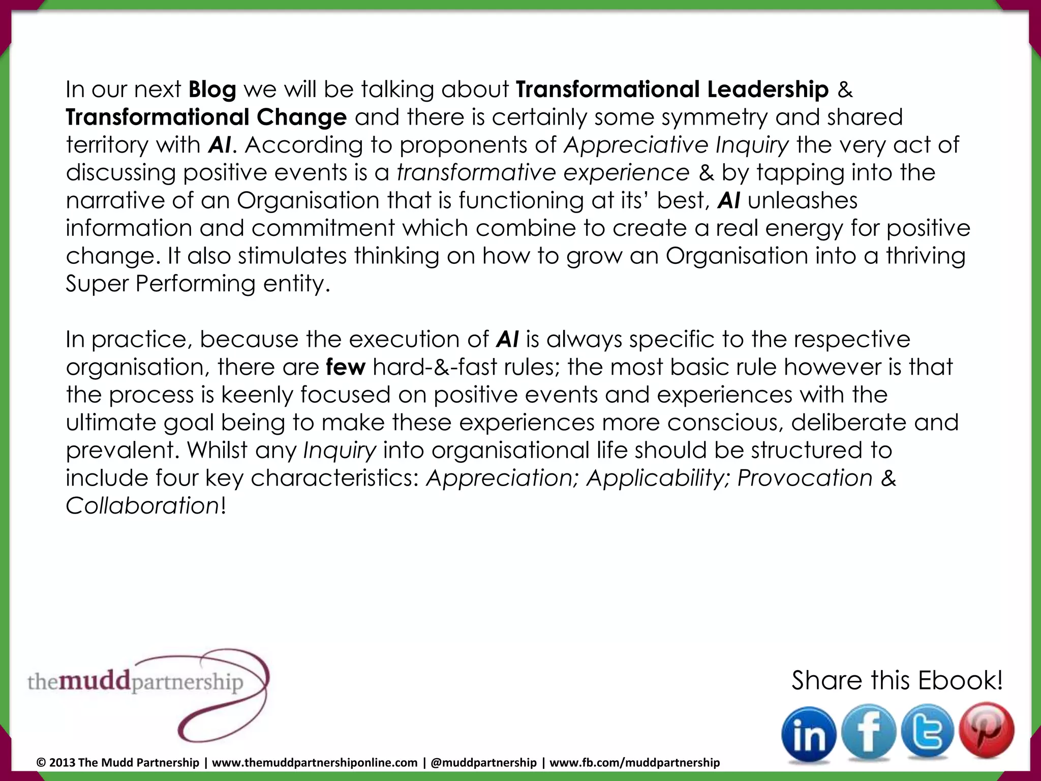 In our next Blog we will be talking about Transformational Leadership &
Transformational Change and there is certainly some symmetry and shared
territory with AI. According to proponents of Appreciative Inquiry the very act of
discussing positive events is a transformative experience & by tapping into the
narrative of an Organisation that is functioning at its’ best, AI unleashes
information and commitment which combine to create a real energy for positive
change. It also stimulates thinking on how to grow an Organisation into a thriving
Super Performing entity.
In practice, because the execution of AI is always specific to the respective
organisation, there are few hard-&-fast rules; the most basic rule however is that
the process is keenly focused on positive events and experiences with the
ultimate goal being to make these experiences more conscious, deliberate and
prevalent. Whilst any Inquiry into organisational life should be structured to
include four key characteristics: Appreciation; Applicability; Provocation &
Collaboration!
Share this Ebook!
© 2013 The Mudd Partnership | www.themuddpartnershiponline.com | @muddpartnership | www.fb.com/muddpartnership
 