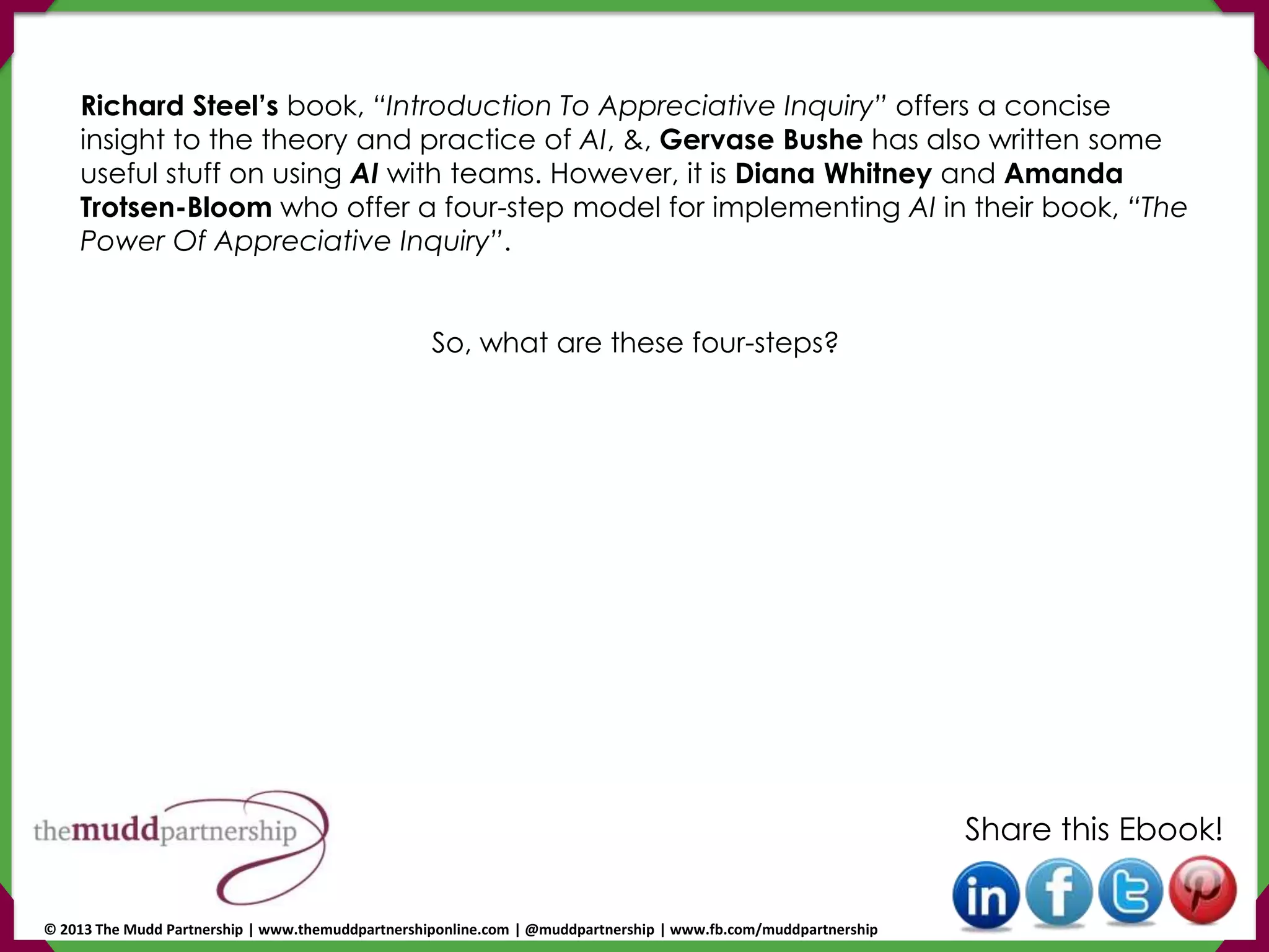 Richard Steel’s book, “Introduction To Appreciative Inquiry” offers a concise
insight to the theory and practice of AI, &, Gervase Bushe has also written some
useful stuff on using AI with teams. However, it is Diana Whitney and Amanda
Trotsen-Bloom who offer a four-step model for implementing AI in their book, “The
Power Of Appreciative Inquiry”.
So, what are these four-steps?
Share this Ebook!
© 2013 The Mudd Partnership | www.themuddpartnershiponline.com | @muddpartnership | www.fb.com/muddpartnership
 