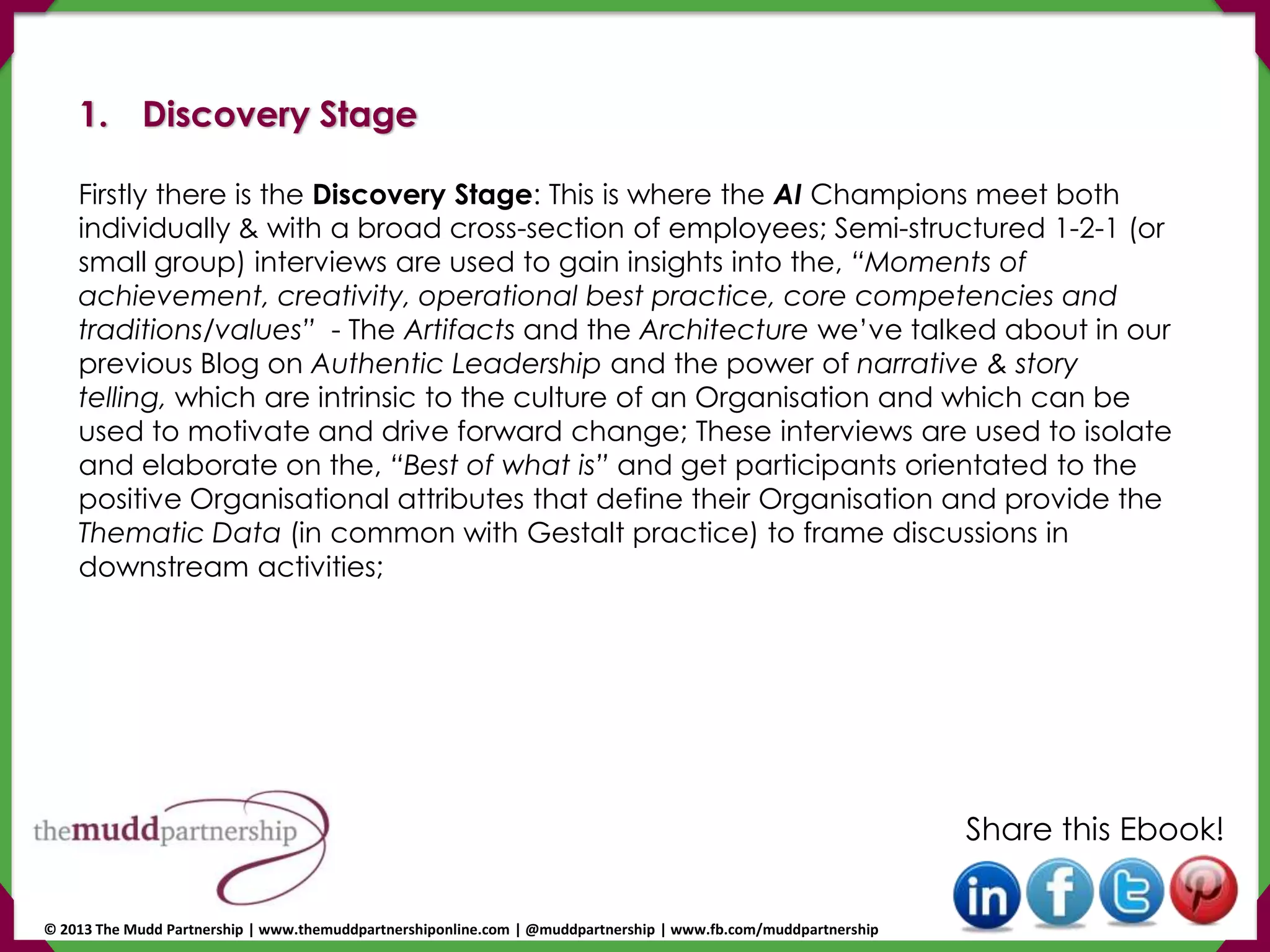 1. Discovery Stage
Firstly there is the Discovery Stage: This is where the AI Champions meet both
individually & with a broad cross-section of employees; Semi-structured 1-2-1 (or
small group) interviews are used to gain insights into the, “Moments of
achievement, creativity, operational best practice, core competencies and
traditions/values” - The Artifacts and the Architecture we’ve talked about in our
previous Blog on Authentic Leadership and the power of narrative & story
telling, which are intrinsic to the culture of an Organisation and which can be
used to motivate and drive forward change; These interviews are used to isolate
and elaborate on the, “Best of what is” and get participants orientated to the
positive Organisational attributes that define their Organisation and provide the
Thematic Data (in common with Gestalt practice) to frame discussions in
downstream activities;
Share this Ebook!
© 2013 The Mudd Partnership | www.themuddpartnershiponline.com | @muddpartnership | www.fb.com/muddpartnership
 