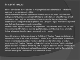 Matèria i textura
És una obra sòlida, dura i pesada; és mitjançant aquesta densitat que l’artista ens
expressa el seu pensament estètic.
La matèria desenvolupa en aquesta escultura un important paper. Si l’observem
detingudament , ens adonarem com Chillida fa un tractament tal del formigó armat
molt respectuós , realçant les qualitats d’aquest material. La matèria sembla
desenvolupar-se seguint les seves pròpies lleis. L’Elogi de l’aigua impressiona a primer
cop d’ull, per la seva accentuada materialitat.
La realització d’aquesta escultura, de proporcions considerables, amb l’ús d’un “únic”
material i amb el tractament especial que fa l’artista, contribueix a donar unicitat a
l’obra, alhora que li confereix un caire senzill, sobri i auster.
Aquest tractament de la matèria que fa Chillida en l’ Elogi de l’aigua, condicionarà la
textura de l’obra, el seu propi acabament. Chillida “ataca” la matèria de manera que
mostri totes les seves qualitats i textures. La fi d’aquesta valoració de la textura
semirugosa de l’ Elogi de l’aigua és la d’exterioritzar les “entranyes” del formigó i el
procés tècnic de realització (encofrat), amb el propòsit de deixar patent en l’escultura
el lent procés de la lluita contra el pes i la densitat d’aquesta matèria. Tanmateix, la
textura semirugosa condicionarà la incidència de la llum.
 